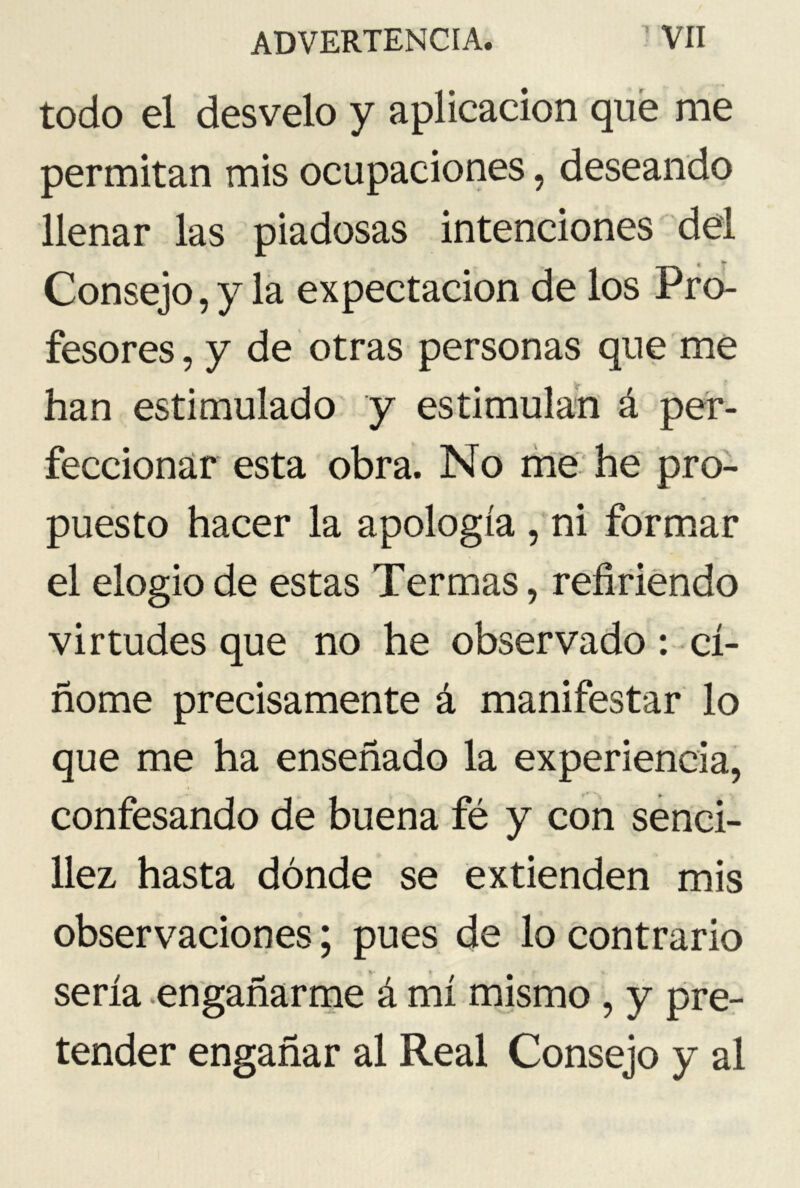 todo el desvelo y aplicación que me permitan mis ocupaciones, deseando llenar las piadosas intenciones del Consejo, y la expectación de los Pro- fesores , y de otras personas que me han estimulado y estimulan á per- feccionar esta obra. No me he pro- puesto hacer la apología , ni formar el elogio de estas Termas, refiriendo virtudes que no he observado: ci- ñóme precisamente á manifestar lo que me ha enseñado la experiencia, confesando de buena fé y con senci- llez hasta dónde se extienden mis observaciones; pues de lo contrario sería engañarme á mí mismo , y pre- tender engañar al Real Consejo y al