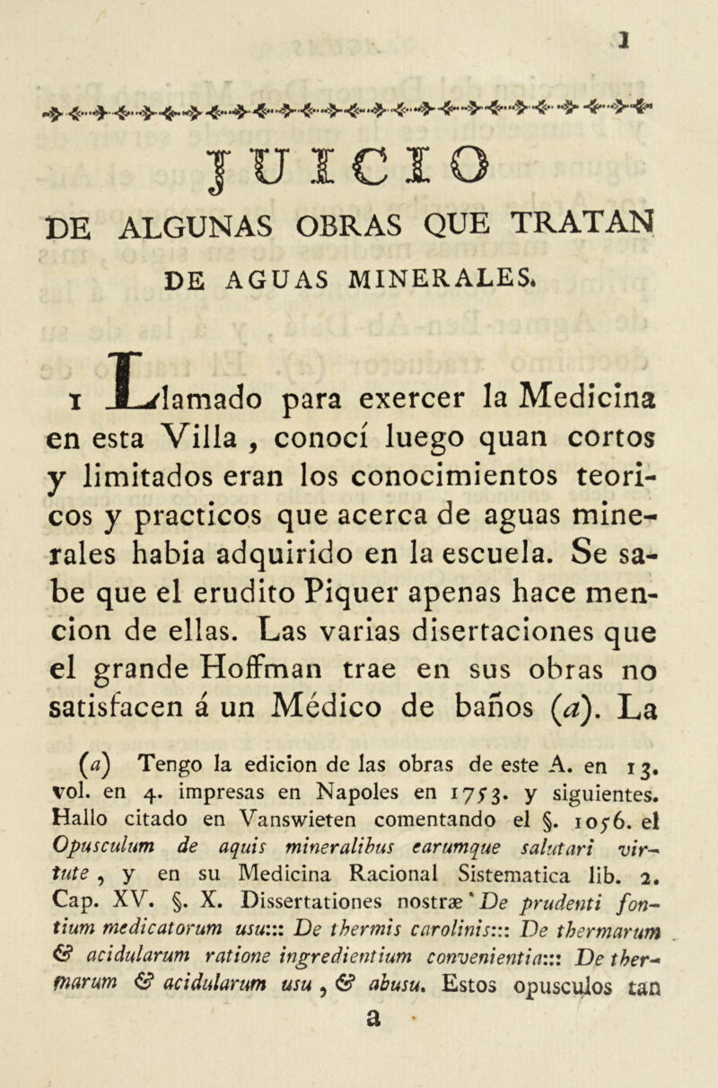 J JUICIO DE ALGUNAS OBRAS QUE TRATAN DE AGUAS MINERALES. i JLlamado para exercer la Medicina en esta Villa , conocí luego quan cortos y limitados eran los conocimientos teóri- cos y prácticos que acerca de aguas mine- rales habia adquirido en la escuela. Se sa- be que el erudito Piquer apenas hace men- ción de ellas. Las varias disertaciones que el grande Hoffman trae en sus obras no satisfacen á un Médico de baños (a). La (¿z) Tengo la edición de las obras de este A. en 13. vol. en 4. impresas en Ñapóles en 175*3. y siguientes. Hallo citado en Vanswieten comentando el §. ioyó. el Opusculum de aquis mineralibus carumque salutari vir- tute , y en su Medicina Racional Sistemática lib. 2. Cap. XV. §. X. Dissertationes nostrae*Uc prudenti fon- tium mcdicatorum usu::: De thermis carolinis::: De thermarum & acidularum ratione ingredientium conveniente a::: De tber~ tnarum & acidularum usu 5 6? abusu. Estos opúsculos tan a •