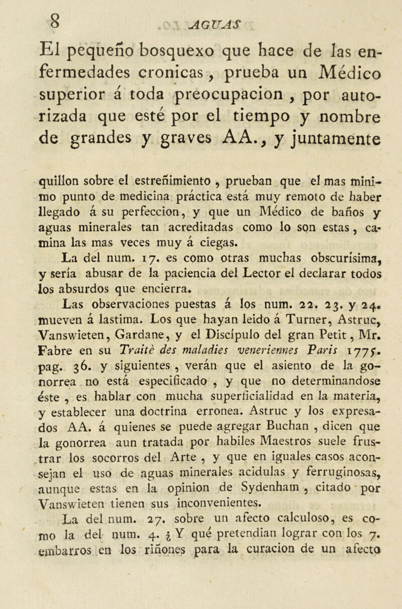 El pequeño bosquexo que hace de las en- fermedades crónicas, prueba un Médico superior á toda preocupación , por auto- rizada que esté por el tiempo y nombre de grandes y graves AA., y juntamente quillón sobre el estreñimiento , prueban que el mas míni- mo punto de medicina práctica está muy remoto de haber llegado á su perfección, y que un Médico de baños y aguas minerales tan acreditadas como lo son estas, ca- mina las mas veces muy á ciegas. La del num. 17. es como otras muchas obscurísima, y sería abusar de la paciencia del Lector el declarar todos los absurdos que encierra. Las observaciones puestas á los num. 22. 23. y 24. mueven á lastima. Los que hayan leído á Turner, Astruc, Vanswieten, Gardane, y el Discípulo del gran Petit, Mr. Fabre en su Traite des maladies veneriemes Varis 177?. pag. 36. y siguientes , verán que el asiento de la go- norrea no está especificado , y que no determinándose éste , es hablar con mucha superficialidad en la materia, y establecer una doctrina errónea. Astruc y los expresa- dos AA. á quienes se puede agregar Buchan , dicen que la gonorrea aun tratada por hábiles Maestros suele frus- trar los socorros del Arte , y que en iguales casos acon- sejan el uso de aguas minerales acidulas y ferruginosas, aunque estas en la opinión de Sydenham , citado por Vanswieten tienen sus inconvenientes. La del num. 27. sobre un afecto calculoso, es co- mo la del num. 4. ¿ Y qué pretendían lograr con los 7. embarros en los riñones para la curación de un afecto