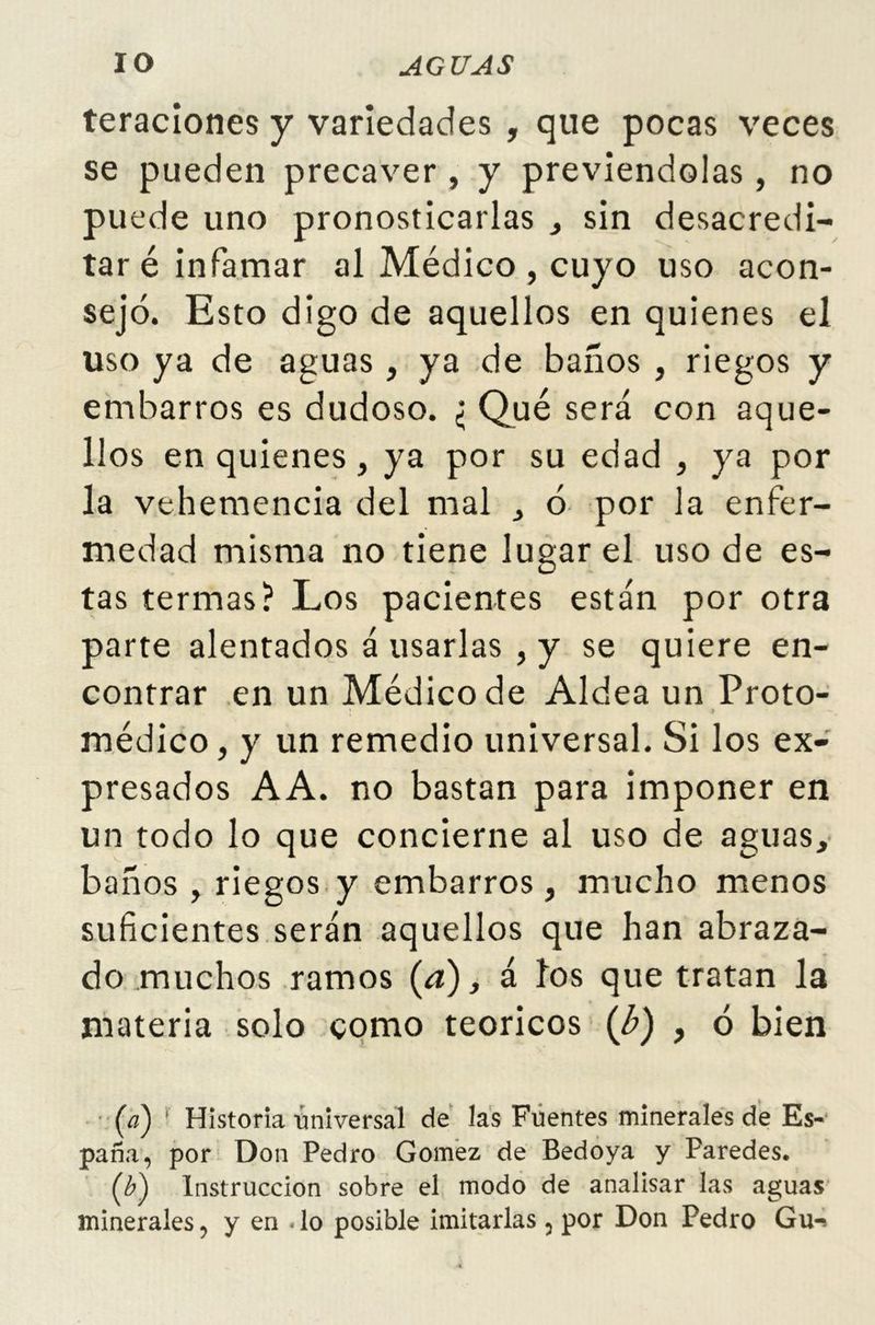 IO AGUAS teraciones y variedades , que pocas veces se pueden precaver , y previéndolas, no puede uno pronosticarlas , sin desacredi- tar é infamar al Médico , cuyo uso acon- sejó. Esto digo de aquellos en quienes el uso ya de aguas , ya de baños , riegos y embarros es dudoso. ¿ Qué será con aque- llos en quienes, ya por su edad , ya por la vehemencia del mal , ó por la enfer- medad misma no tiene lugar el uso de es- tas termas? Los pacientes están por otra parte alentados á usarlas , y se quiere en- contrar en un Médico de Aldea un Proto- médico, y un remedio universal. Si los ex- presados AA. no bastan para imponer en un todo lo que concierne al uso de aguas, baños , riegos y embarros, mucho menos suficientes serán aquellos que han abraza- do muchos ramos (a), á los que tratan la materia solo como teóricos (’b) , ó bien Historia universal de las Fuentes minerales de Es- paña, por Don Pedro Gómez de Bedoya y Paredes. Instrucción sobre el modo de analisar las aguas minerales, y en lo posible imitarlas, por Don Pedro Gu-*