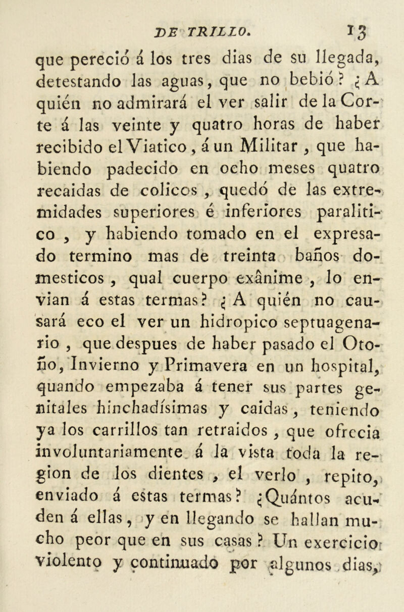 que pereció á los tres días de su llegada, detestando Jas aguas, que no bebió? ¿A quién no admirará el ver salir de la Cor- te á las veinte y quatro horas de haber recibido el Viatico , aun Militar , que ha- biendo padecido en ocho meses quatro recaídas de cólicos , quedó de las extre- midades superiores é inferiores paraliti- co , y habiendo tomado en el expresa- do termino mas de treinta baños do- mésticos , qual cuerpo exánime , lo en- vían á estas termas? ¿ A quién no cau- sará eco el ver un hidrópico septuagena- rio , que después de haber pasado el Oto- ño, Invierno y Primavera en un hospital, quando empezaba á tener sus partes ge- nitales hinchadísimas y caídas, teniendo ya ios carrillos tan retraídos , que ofrecía involuntariamente, á la vista toda la re- gión de los dientes , el verlo , repito, enviado á estas termas? ¿Quintos acu- den á ellas, yen llegando se hallan mu- cho peor que en sus casas ? Un exercicio violento y continuado por algunos dias,r