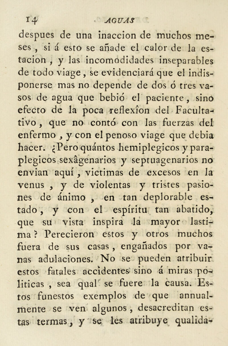 después de una inacción de muchos me- ses , si á esto se añade el calor de la es- tación , y las incomodidades inseparables de todo viage, se evidenciará que el indis- ponerse mas no depende de dos 6 tres va- sos de agua que bebió el paciente, sino efecto de la poca reflexión del Faculta- tivo , que no contó con las fuerzas del enfermo , y con el penoso viage que debia hacer. ¿Pero quántos hemiplegicos y para- plegicos sexagenarios y septuagenarios no envian aquí , victimas de excesos en la venus , y de violentas y tristes pasio- nes de ánimo , en tan deplorable es- tado , y con el espíritu tan abatido, que su vista inspira la mayor lasti- ma ? Perecieron estos y otros muchos fuera de sus casas, engañados por va- nas adulaciones. No se pueden atribuir estos fatales accidentes: sino á miras po- líticas , sea qual se fuere la causa. Es- tos funestos exemplos de que annual- mente se ven algunos , desacreditan es- tas termas, y se les atribuye qualida-