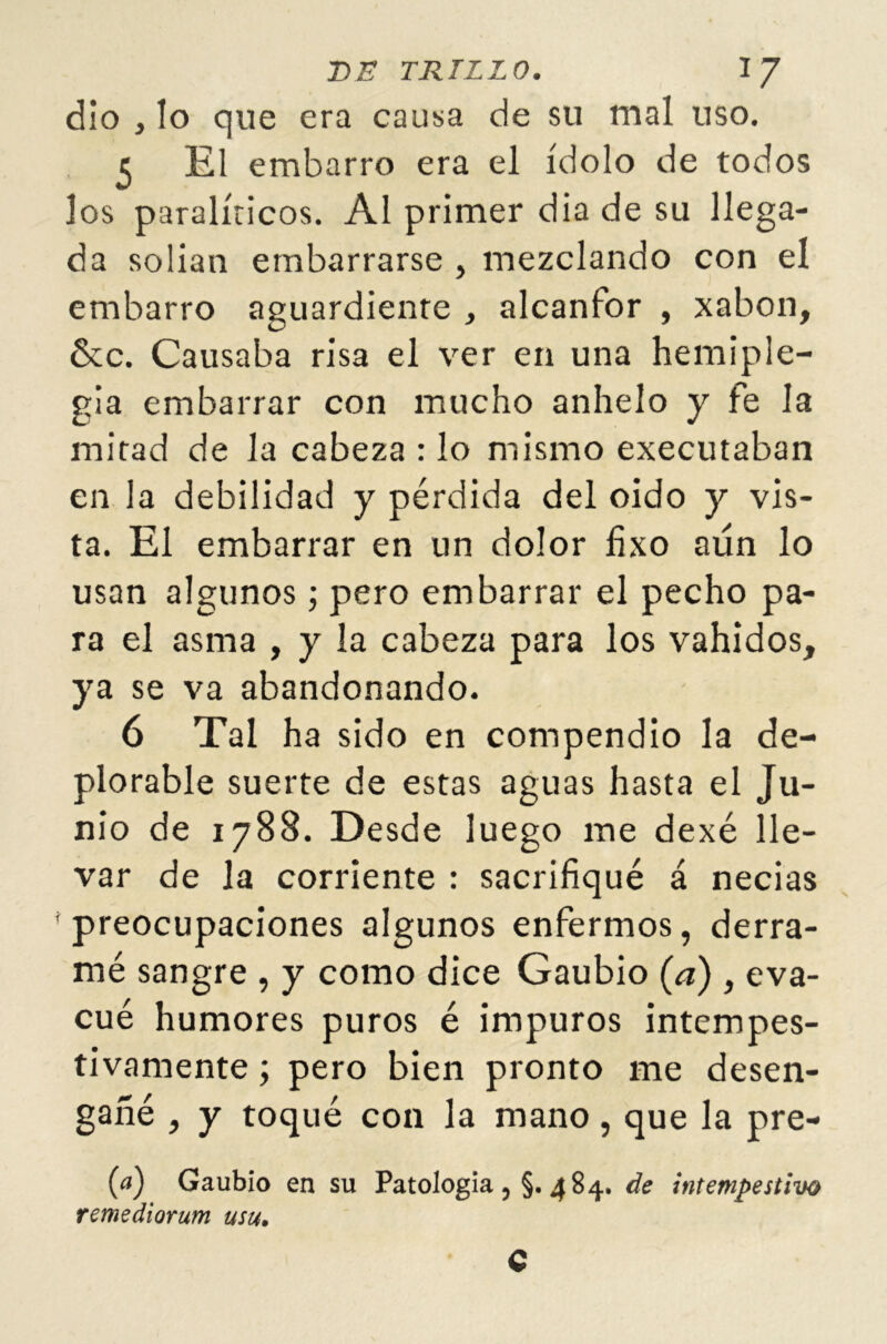 dio , lo que era causa de su mal uso. c El embarro era el ídolo de todos los paralíticos. Al primer dia de su llega- da solian embarrarse , mezclando con el embarro aguardiente , alcanfor , xabon, &c. Causaba risa el ver en una hemiple- gia embarrar con mucho anhelo y fe la mitad de la cabeza : lo mismo executaban en la debilidad y pérdida del oido y vis- ta. El embarrar en un dolor fixo aún lo usan algunos; pero embarrar el pecho pa- ra el asma , y la cabeza para los vahídos, ya se va abandonando. 6 Tal ha sido en compendio la de- plorable suerte de estas aguas hasta el Ju- nio de 1788. Desde luego me dexé lle- var de la corriente : sacrifiqué á necias preocupaciones algunos enfermos, derra- mé sangre , y como dice Gaubio (a) , eva- cué humores puros é impuros intempes- tivamente ; pero bien pronto me desen- gañé , y toqué con la mano, que la pre- (<*) Gaubio en su Patología, §.484. de intempestivo remediorum usu. C