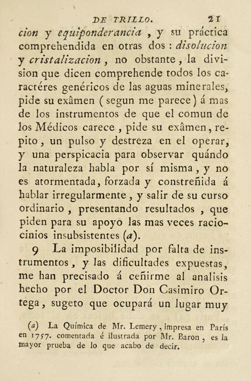 cion y equiponderancia , y su práctica comprehendida en otras dos : disolución y cristalización , no obstante , la divi- sión que dicen comprehende todos los ca- racteres genéricos de las aguas minerales, pide su examen (según me parece) á mas de los instrumentos de que el común de los Médicos carece , pide su examen, re- pito , un pulso y destreza en el operar, y una perspicacia para observar quándo la naturaleza habla por sí misma , y no es atormentada, forzada y constreñida á hablar irregularmente , y salir de su curso ordinario , presentando resultados , que piden para su apoyo las mas veces racio- cinios insubsistentes (a). 9 La imposibilidad por falta de ins- trumentos, y las dificultades expuestas, me han precisado á ceñirme al análisis hecho por el Doctor Don Casimiro Or- tega, sugeto que ocupará un lugar muy {a) La Química de Mr. Lemery, impresa en París en l757* comentada é ilustrada por Mr. Barón, es la mayor prueba de lo que acabo de decir.