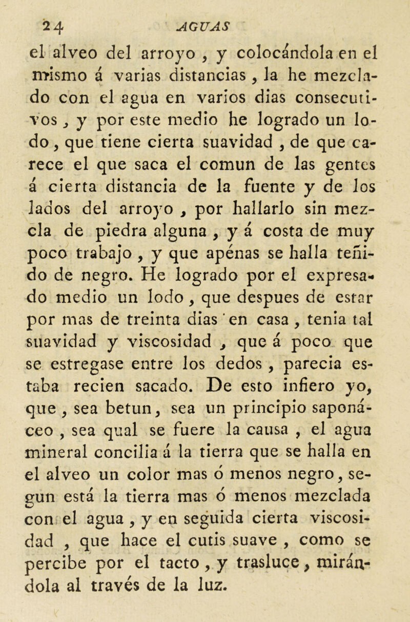 el álveo del arroyo , y colocándola en el mismo á varias distancias , la he mezcla- do con el agua en varios dias consecuti- vos , y por este medio he logrado un lo- do , que tiene cierta suavidad , de que ca- rece el que saca el común de las gentes á cierta distancia de la fuente y de los lados del arroyo , por hallarlo sin mez- cla de piedra alguna , y á costa de muy poco trabajo , y que apénas se halla teñi- do de negro. He logrado por el expresa- do medio un lodo, que después de estar por mas de treinta dias en casa , tenia tal suavidad y viscosidad , que á poco que se estregase entre los dedos , parecia es- taba recien sacado. De esto infiero yo, que , sea betún, sea un principio saponá- ceo , sea qual se fuere la causa , el agua mineral concilla á la tierra que se halla en el álveo un color mas ó menos negro, se- gún está la tierra mas ó menos mezclada con el agua , y en seguida cierta viscosi- dad , que hace el cutis suave , como se percibe por el tacto , y trasluce, mirán- dola al través de la luz.