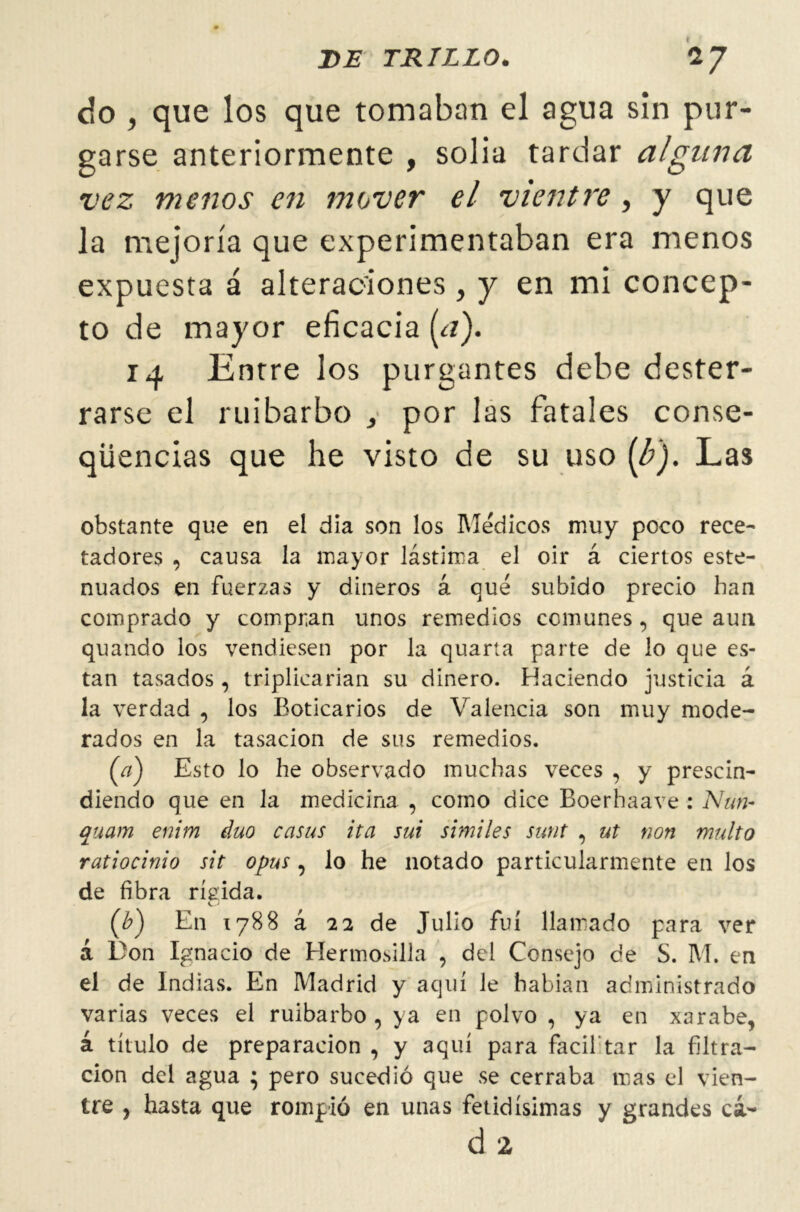 do , que los que tomaban el agua sin pur- garse anteriormente , solia tardar alguna vez menos en mover el vientre, y que la mejoría que experimentaban era menos expuesta á alteraciones , y en mi concep- to de mayor eficacia (¿1). 14 Entre los purgantes debe dester- rarse el ruibarbo , por las fatales conse- qüencias que he visto de su uso (b'). Las obstante que en el día son los Médicos muy poco rece- tadores , causa la mayor lástima el oir á ciertos este- nuados en fuerzas y dineros á qué subido precio han comprado y compran unos remedios comunes, que aun quando los vendiesen por la quarta parte de lo que es- tan tasados , triplicarían su dinero. Haciendo justicia á la verdad , los Boticarios de Valencia son muy mode- rados en la tasación de sus remedios. (a) Esto lo he observado muchas veces , y prescin- diendo que en la medicina , como dice Boerhaave : Nuh- quam enim dúo casas ita sui símiles sunt , ut non multo ratiocinio sit opus , lo he notado particularmente en los de fibra rígida. ([b) En 1788 á 22 de Julio fui llamado para ver á Don Ignacio de HermoMÜa , del Consejo de S. M. en el de Indias. En Madrid y aquí le habían administrado varias veces el ruibarbo , ya en polvo, ya en xarabe, á título de preparación , y aquí para fácil tar la filtra- ción del agua ; pero sucedió que se cerraba mas el vien- tre , hasta que rompió en unas fetidísimas y grandes cá- d 2