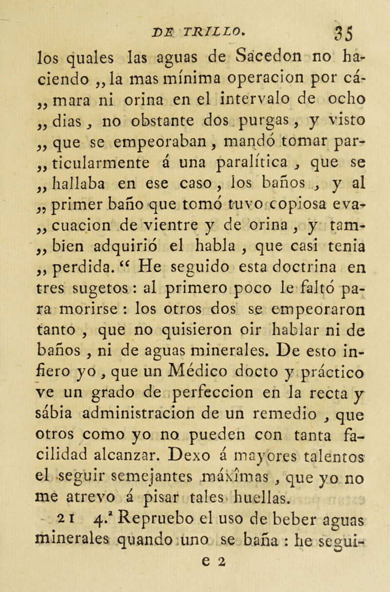 los quales las aguas de Sacedon no ha- ciendo ,,la mas mínima operación por cá- mara ni orina en el intervalo de ocho „ dias, no obstante dos purgas, y visto „ que se empeoraban , mandó tomar par- „ ticularmente á una paralítica que se „ hallaba en ese caso , los baños , y al 3, primer baño que tomó tuvo copiosa eva- „ cuacion de vientre y de orina , y tam- ,, bien adquirió el habla , que casi tenia ,, perdida. “ He seguido esta doctrina en tres sugetos: al primero poco le faltó pa- ra morirse : los otros dos se empeoraron tanto , que no quisieron oir hablar ni de baños , ni de aguas minerales. De esto in- fiero yo , que un Médico docto y práctico ve un grado de perfección en la recta y sábia administración de un remedio que otros como yo no pueden con tanta fa- cilidad alcanzar. Dexo á mayores talentos el seguir semejantes máximas , que yo no me atrevo á pisar tales huellas. 21 4.a Repruebo el uso de beber aguas minerales quando uno se baña : he segui- e 2
