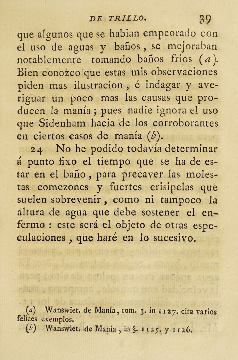 que algunos que se habían empeorado con el uso de aguas y baños, se mejoraban notablemente tomando baños fríos (¿z). Bien conozco que estas mis observaciones piden mas ilustración , é indagar y ave- riguar un poco mas las causas que pro- ducen la manía ; pues nadie ignora el uso que Sidenham hacia de los corroborantes en ciertos casos de manía (¿). 24 No he podido todavía determinar á punto fixo el tiempo que se ha de es- tar en el baño, para precaver las moles- tas comezones y fuertes erisipelas que suelen sobrevenir, como ni tampoco la altura de agua que debe sostener el en- fermo : este será el objeto de otras espe- culaciones , que haré en lo sucesivo. (a) Wanswiet. de Manía, tom. 3. in 1127. cita varios felices ejemplos. (j>) Wanswiet. de Manía , in §. r 12 j. y 1126.