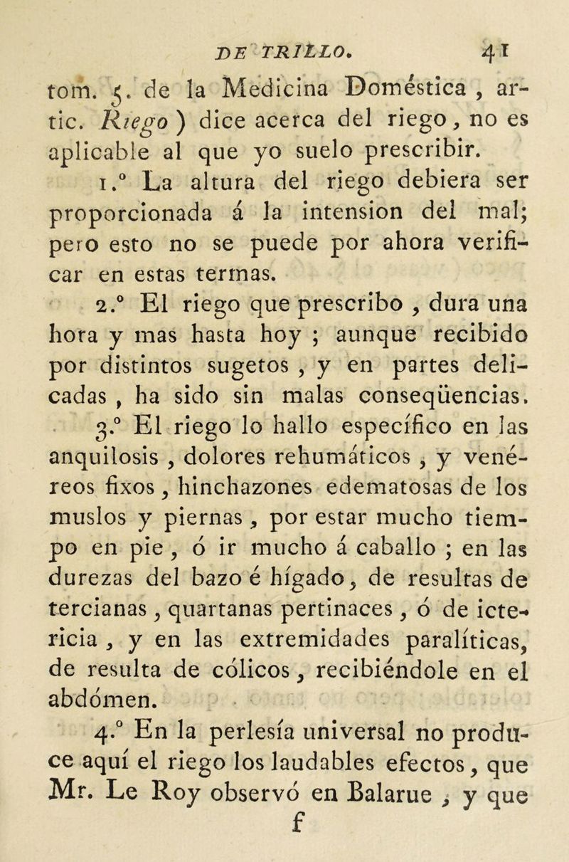 tom. 5. de la Medicina Doméstica , ar- rie. Riego) dice acerca del riego, no es aplicable al que yo suelo prescribir. i.° La altura del riego debiera ser proporcionada á la intensión del mal; pero esto no se puede por ahora verifi- car en estas termas. 2.0 El riego que prescribo , dura una hora y mas hasta hoy ; aunque recibido por distintos sugetos , y en partes deli- cadas , ha sido sin malas conseqüencias. 3.0 El riego lo hallo específico en las anquilosis , dolores rehumáticos , y vené- reos fixos, hinchazones edematosas de los muslos y piernas, por estar mucho tiem- po en pie , ó ir mucho á caballo ; en las durezas del bazo é hígado, de resultas de tercianas, quartanas pertinaces, ó de icte-» ricia , y en las extremidades paralíticas, de resulta de cólicos, recibiéndole en el abdomen. 4.0 En la perlesía universal no produ- ce aquí el riego los laudables efectos, que Mr. Le Roy observó en Balarue ¿ y que f