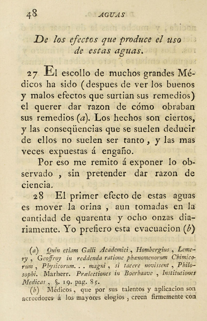 De los efectos que produce el Uso de estas aguas. *7 El escolio de muchos grandes Mé- dicos ha sido (después de ver los buenos y malos efectos que surtían sus remedios) el querer dar razón de cómo obraban sus remedios {a). Los hechos son ciertos, y las conseqüencias que se suelen deducir de ellos no suelen ser tanto, y las mas veces expuestas á engaño. Por eso me remito á exponer lo ob- servado , sin pretender dar razón de ciencia. 28 El primer efecto de estas aguas es mover la orina , aun tomadas en la cantidad de quarenta y ocho onzas dia- riamente. Yo prefiero esta evacuación (b) (a) Quin etiam Galli Academlci, Hombergius , Leme- ry , Geojfroy in reddenda ratione phcenomenorum Chimico- rum , Pbysicorum. . . magni , si tacere novissent , Philo- sophi. Marherr. Vrcelectiones in Boerbaave , Instituí iones Medicas , §.19. pag. 8 y. (b) Médicos, que por sus talentos y aplicación son acreedores á los mayores elogios 5 creen firmemente con