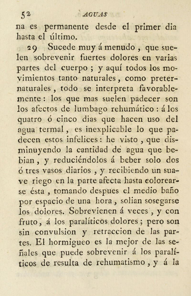 5 2< AGUAS na es permanente desde el primer dia hasta el último. 29 Sucede muy á menudo , que sue- len sobrevenir fuertes dolores en varias partes del cuerpo ; y aquí todos los mo- vimientos tanto naturales, como preter- naturales , todo se interpreta favorable- mente : los que mas suelen padecer son los afectos de lumbago rehumático : á los quatro ó cinco dias que hacen uso del agua termal, es inexplicable lo que pa- decen estos infelices: he visto , que dis- minuyendo la cantidad de agua que be- bían , y reduciéndolos á beber solo dos ó tres vasos diarios , y recibiendo un sua- ve riego en la parte afecta hasta colorear- se ésta , tomando después el medio baño por espacio de una hora , solian sosegarse los dolores. Sobrevienen á veces , y con fruto, á los paralíticos dolores; pero son sin convulsión y retracción de las par- tes. El hormigueo es la mejor de las se- ñales que puede sobrevenir á los paralí- ticos de resulta de rehumatismo, y á la