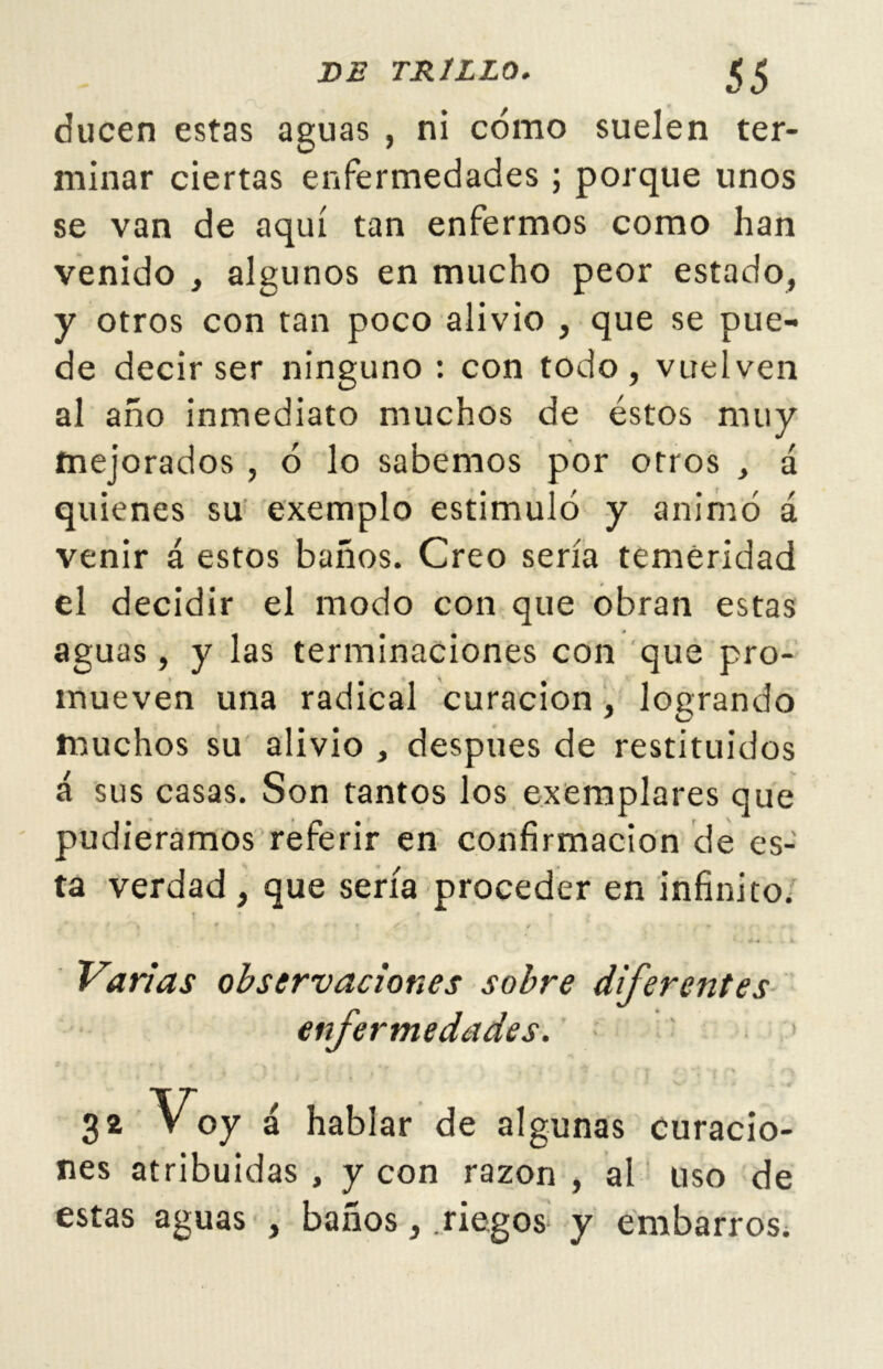 ducen estas aguas , ni cómo suelen ter- minar ciertas enfermedades ; porque unos se van de aquí tan enfermos como han venido , algunos en mucho peor estado, y otros con tan poco alivio , que se pue- de decir ser ninguno : con todo, vuelven al año inmediato muchos de éstos muy mejorados , ó lo sabemos por otros , á quienes su exemplo estimuló y animó á venir á estos baños. Creo sería temeridad el decidir el modo con que obran estas aguas, y las terminaciones con que pro- mueven una radical curación, logrando muchos su alivio , después de restituidos á sus casas. Son tantos los exemplares que pudiéramos referir en confirmación de es- ta verdad , que sería proceder en infinito. Varias observaciones sobre diferentes enfermedades. S* Voy á hablar de algunas curacio- nes atribuidas , y con razón , al uso de estas aguas , baños, riegos y embarros.