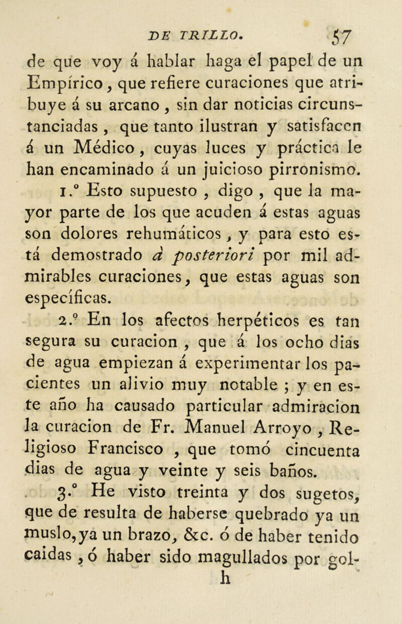 de que voy á hablar haga el papel de un Empírico, que refiere curaciones que atri- buye á su arcano , sin dar noticias circuns- tanciadas , que tanto ilustran y satisfacen á un Médico, cuyas luces y práctica le han encaminado á un juicioso pirronismo. i.° Esto supuesto , digo , que la ma- yor parte de los que acuden á estas aguas son dolores rehumáticos, y para esto es- tá demostrado á posteriori por mil ad- mirables curaciones, que estas aguas son específicas. 2.9 En los afectos herpéticos es tan segura su curación , que á los ocho dias de agua empiezan á experimentar los pa- cientes un alivio muy notable ; y en es- te año ha causado particular admiración la curación de Fr. Manuel Arroyo , Re- ligioso Francisco , que tomó cincuenta dias de agua y veinte y seis baños. 3.0 He visto treinta y dos sugetos, que de resulta de haberse quebrado ya un muslo,ya un brazo, &c. ó de haber tenido caídas, ó haber sido magullados por gol- h