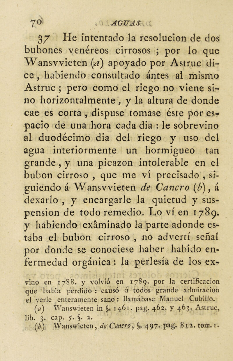 37 He intentado la resolución de dos bubones venéreos cirrosos ; por lo que Wansvvieten [a) apoyado por Astruc di- ce , habiendo consultado antes al mismo Astruc; pero como el riego no viene sí- no horizontalmente , y la altura de donde cae es corta, dispuse tomase éste por es- pacio de una hora cada dia : le sobrevino al duodécimo dia del riego y uso del agua interiormente un hormigueo tan grande, y una picazón intolerable en el bubón cirroso , que me vi precisado , si- guiendo á Wansvvieten de Cancro (b), á dexarlo , y encargarle la quietud y sus- pensión de todo remedio. Lo vi en 1789. y habiendo examinado la parte adonde es- taba el bubón cirroso , no advertí señal por donde se conociese haber habido en- fermedad orgánica: la perlesía de los ex- vino en 1788. y volvió en 1789. por la certificación que había perdido : causó á todos grande admiración el verle enteramente sano : llamábase Manuel Cubillo. (a) Wanswieten in §. 1461. pag. 462. y 463. Astruc, lib. 3* cap. 5*• §• 2» Q?y Wanswieten, de Cancro, §. 497. pag. 812. tom.i*