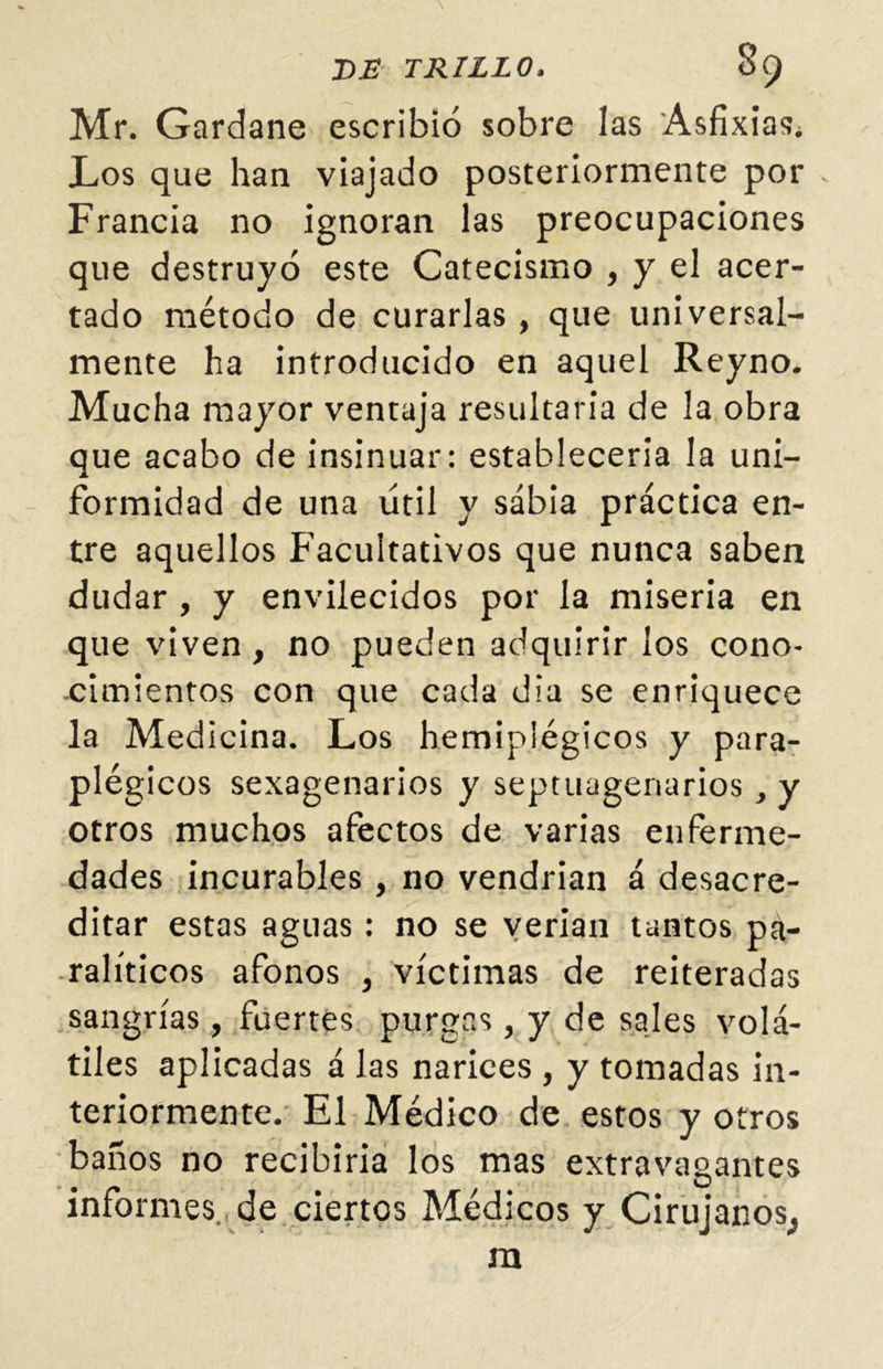 Mr. Gardane escribió sobre las Asfixias* Los que han viajado posteriormente por - Francia no ignoran las preocupaciones que destruyó este Catecismo , y el acer- tado método de curarlas, que universal- mente ha introducido en aquel Reyno. Mucha mayor ventaja resultaría de la obra que acabo de insinuar: establecería la uni- formidad de una útil y sabia práctica en- tre aquellos Facultativos que nunca saben dudar , y envilecidos por la miseria en que viven , no pueden adquirir los cono- cimientos con que cada día se enriquece la Medicina. Los hemiplégicos y para- plégicos sexagenarios y septuagenarios, y otros muchos afectos de varias enferme- dades incurables , no vendrian á desacre- ditar estas aguas: no se verían tantos pa- ralíticos afonos , víctimas de reiteradas sangrías, fuertes purgas, y de sales volá- tiles aplicadas á las narices , y tomadas in- teriormente. El Médico de estos y otros baños no recibiría los mas extravagantes informes, de ciertos Médicos y Cirujanos^ m