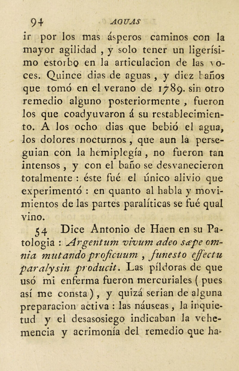 ir por los mas ásperos caminos con la mayor agilidad , y solo tener un ligerísi- mo estorbo en la articulación de las vo- ces, Quince dias de aguas , y diez taños que tomó en el verano de 1789. sin otro remedio alguno posteriormente , fueron los que coadyuvaron á su restablecimien- to. A los ocho dias que bebió el agua, los dolores nocturnos, que aun la perse- guían con la hemiplegía , no fueron tan intensos , y con el baño se desvanecieron totalmente : éste fué el único alivio que experimentó : en quanto al habla y movi- mientos de las partes paralíticas se fué qual vino. 54 Dice Antonio de Haen en su Pa- tología : ¿£rgenium vivum adeo scepe om~ ni a mu t ando profcuum , funesto effectu paralysin producit. Las píldoras de que usó mi enferma fueron mercuriales ( pues así me consta) , y quizá serian de alguna preparación activa : las náuseas, la inquie- tud y el desasosiego indicaban la vehe- mencia y acrimonia del remedio que ha-
