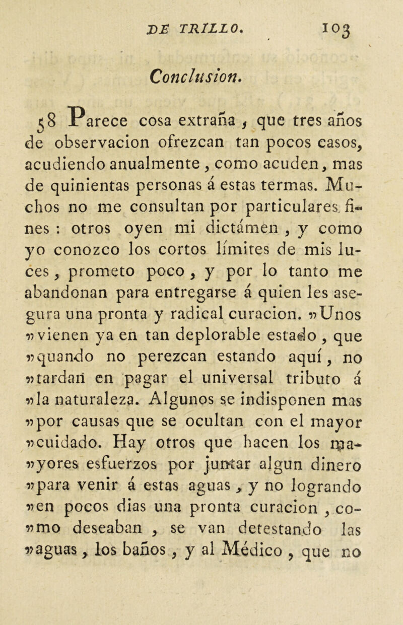 Conclusión. 5 8 Parece cosa extraña , que tres años de observación ofrezcan tan pocos casos, acudiendo anualmente , como acuden, mas de quinientas personas á estas termas. Mu- chos no me consultan por particulares, fi- nes : otros oyen mi dictamen , y como yo conozco los cortos límites de mis lu- ces , prometo poco, y por lo tanto me abandonan para entregarse á quien les ase- gura una pronta y radical curación. «Unos «vienen ya en tan deplorable estado , que «quando no perezcan estando aquí, no «tardan en pagar el universal tributo á «la naturaleza. Algunos se indisponen mas «por causas que se ocultan con el mayor «cuidado. Hay otros que hacen los ípa- «yores esfuerzos por juntar algún dinero «para venir á estas aguas , y no logrando «en pocos dias una pronta curación , co- «mo deseaban , se van detestando las «aguas, los baños, y al Médico , que no