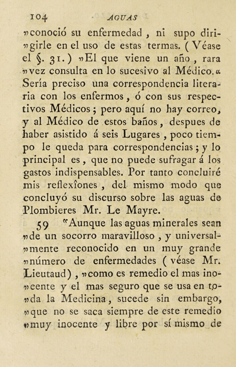 «conoció su enfermedad , ni supo diri- girle en el uso de estas termas. (Véase el §. 31.) «El que viene un año , rara «vez consulta en lo sucesivo al Médico.«. Sería preciso una correspondencia litera- ria con los enfermos, ó con sus respec- tivos Médicos; pero aquí no hay correo, y al Médico de estos baños, después de haber asistido á seis Lugares , poco tiem- po le queda para correspondencias; y lo principal es, que no puede sufragará los gastos indispensables. Por tanto concluiré mis reflexiones , del mismo modo que concluyó su discurso sobre las aguas de Plombieres Mr. Le Mayre. 39 Aunque las aguas minerales sean «de un socorro maravilloso , y universal- «mente reconocido en un muy grande «número de enfermedades ( véase Mr. Lieutaud) , «como es remedio el mas ino- «eente y el mas seguro que se usa en t.o- «da la Medicina, sucede sin embargo, «que no se saca siempre de este remedio «muy inocente y libre por sí mismo de