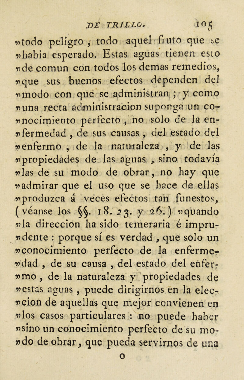 DE TRILLO. JO$ «todo peligro , todo aquel fruto que ¿>e «había esperado. Estas aguas tienen esto «de común con todos los demas remedios, «que sus buenos efectos dependen del «modo con que se administran ; y como «una recta administración suponga un co- «nocimiento perfecto , no solo de la en- «fermedad , de sus causas , del estado del «enfermo , de la naturaleza , y de las «propiedades de las aguas , sino todavía «las de su modo de obrar, no hay que «admirar que el uso que se hace de ellas «produzca á veces efectos tan funestos, (véanse los 18. 23. y 26.) «quando «la dirección ha sido temeraria é impru- «dente : porque sí es verdad , que solo un «conocimiento perfecto de la enferme- «dad , de su causa , del estado del enfer- «mo, de la naturaleza y propiedades de «estas aguas , puede dirigirnos en la elec- «cion de aquellas que mejor convienen en «los casos particulares : no puede haber «sino un conocimiento perfecto de su mo- ndo de obrar, que pueda servirnos de una o