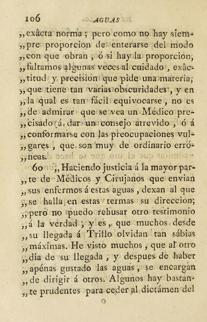 „ exacta norma ; pero como no hay siem- bre proporción de enterarse del modo ,,con que obran , ó si hay la proporción, ,, faltamos algunas veces al cuidado , exac- titud y precisión: que pide una materia, que tiene tan varias obscuridades-, y en ,,la qual es tan' fácil equivocarse , no es „de admirar' que se-vea un Médico pre- cisado a. dar1 un. Consejo atrevido , ó á ,, conformarse con las preocupaciones vul- gares , que son muy de ordinario erró- „neas. ov;-! • • t ■ 6o „ Haciendo justicia á la mayor par- ,,te de Médicos y Cirujanos que envían „ sus enfermos á estas aguas, dexan al que „se halla en estas termas su dirección; „ pero no puedo rehusar otro testimonio „á la Verdad > y es,- que muchos desde „su llegada á Trillo olvidan tan sabias „ máximas. He visto muchos, que at otro „ dia de su llegada , y después, de haber ,, apenas gustado las aguas, se encargan „de dirigir á otros. Algunos hay bastan- „te prudentes para ceder al dictámen del