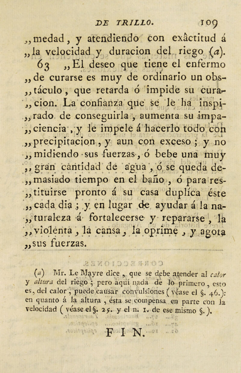 _,,medad, y atendiendo con exactitud á „la velocidad y duración del riego (,a). 63 „E1 deseo que tiene el enfermo ,, de curarse es muy de ordinario un obs- ,, táculo, que retarda ó impide su cura^- „ cion. La confianza que se lé ha inspi¡- „rado. de conseguirla , aumenta su impa- „ ciencia , y le impele á hacerlo todo con ,, precipitación , y aun con exceso; y no „ midiendo sus fuerzas , ó bebe una muy ,, gran cantidad de agua , ó se queda de- ,,masÍado tiempo en el baño , ó para res- ,, tituirse pronto á su casa duplica éste ,„cada dia ; .y en lugar de ayudar á la na- •„turaleza á fortalecerse y repararse , la ,, violenta, lá cansa j la oprime , y agota ,,sus fuerzas. 1 4 f/J í ► / l i } (a) Mr. Le Mayre dice , que se debe atender a! calor y altura del riego * pero aquí nada de lo primero , esto es5 del calor J puede causar convulsiones (véase el §. 46.); en quanto á la altura , ésta se compensa en parte con la velocidad ( véase el §. 2 y. y el n. 1* de ese mismo §, ). F I N.