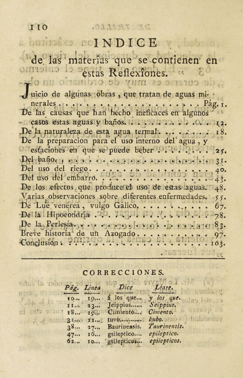 IIO .“v s INDICE de las ‘ materias que se contienen' en ' 'estas Reflexiones. • £ :n v :> sh vum >j •> ¡ reo ■, \: m » ¡ uicio de algunas obras , que tratan de. aguas mi- * neraíes ..................... Pag. r. De. las causas que han hecho ineficaces en 'algunos - casos estas aguas y baños. . * . .. .o. . ^2. fDe la naturaleza de esta agua termal . .f. . . . . . 18. De* la preparación para el uso interno del agua , y C estuaciones en que se puede beber . . . . 1;. . . 2f, 'Del baño.1, « .% • . . . . . . . . . . *» r» •>%,»-. * •» 21# Del uso del rieeo i Deluso del embarro. .7.'. r í /Y. llí. De las efectos qüe prbcíuceíel uso de estas-¡aguas. 48. Varias observaciones sobre diferentes enfermedades. 57. De Lúe vene rea , vulgo Gálico. ........... 67. De la - Hipocondría . :. K * ¿ « < . L t. ... . 78. De la. Perlesía*. * . v* .* . .-4V. u %•• *vi •!> . . . * » 8?. Breve historia de ufi Azocado . 07. . t •> .*• • f ‘ ^ -* * . 7' •Conclusión v r r; '. 1* . . . t. ; V *; . ; . . ;:.*. . . 103. CORRECCIONES. ... *,,4 3iyn-/!vi , 'I ~ Pag. Linea Dice Léase» ■ ■■ — mk {■/ ■ * . ? L~ 10— 19... a los qpe..t y los que.. . p, ir.,. ‘ 23... Jeippius...«. Seippius. 18.. . iv'.i. Cimiento.... Cimento, ^ I... I Jim, tUVO..........té. hubO. 38.. . 27... Baurinensis. Taurinensis, 47.. . i(5... gsileptico.... epiléptico.