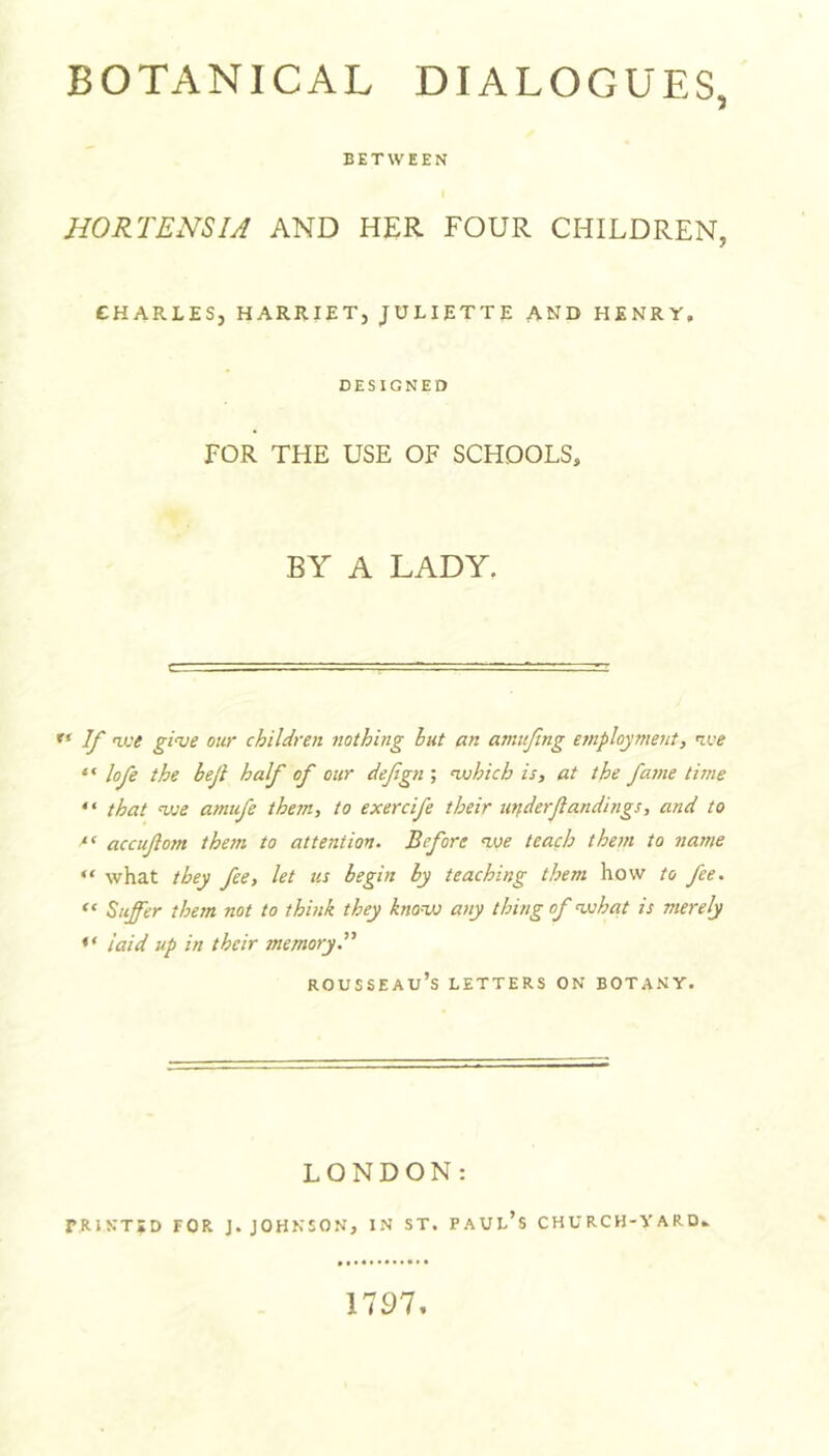 BETWEEN HORTENSU AND HER FOUR CHILDREN, CHARLES, HARRIET, JULIETTE AND HENRY, DESIGNED FOR THE USE OF SCHOOLS, BY A LADY. ** If ice giue our children nothing hut an amitfing e7nployment, ice * ‘ lofe the beji half of our defgn ; uuhich is, at the fasne time “ that Dje amtfe them, to exercife their utfderfandings, and to accuftom them to attention. Before ice teach them to nar?ie “ what they fee, let us begin by teaching them how to fee. Suffer them not to think they knoiv any thing of isshat is merely laid up in their memory^' Rousseau’s letters on botany. LONDON: PRINTED FOR J. JOHNSON, IN ST. PAUl’s CHURCH-VARD* 17S)7,