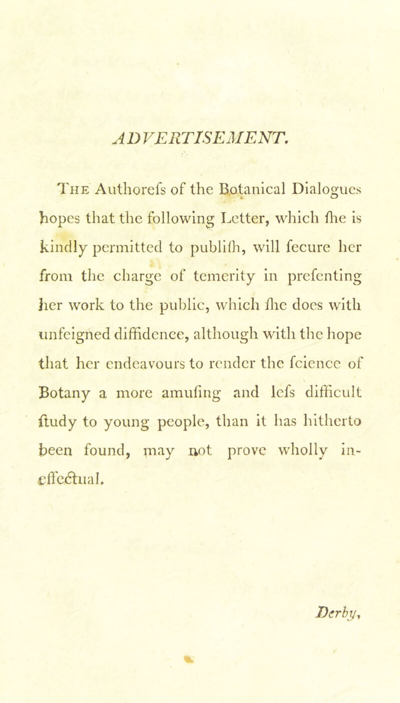 A D VERTISEMENT, The Aiithorefs of the B.otanlcal Dialogues 4 O hopes that the following Letter, which tlie is kindly permitted to publilh, will fecure her from the charge of temerity in prefenting }ier work to the public, which flic does with unfeigned diffidence, although with the hope that her endeavours to render the fciencc of Botany a more amufmg and Icfs difficult ftudy to young people, than it has hitherto been found, may uot prove wholly in- t'lTcdlual. Dirhy^