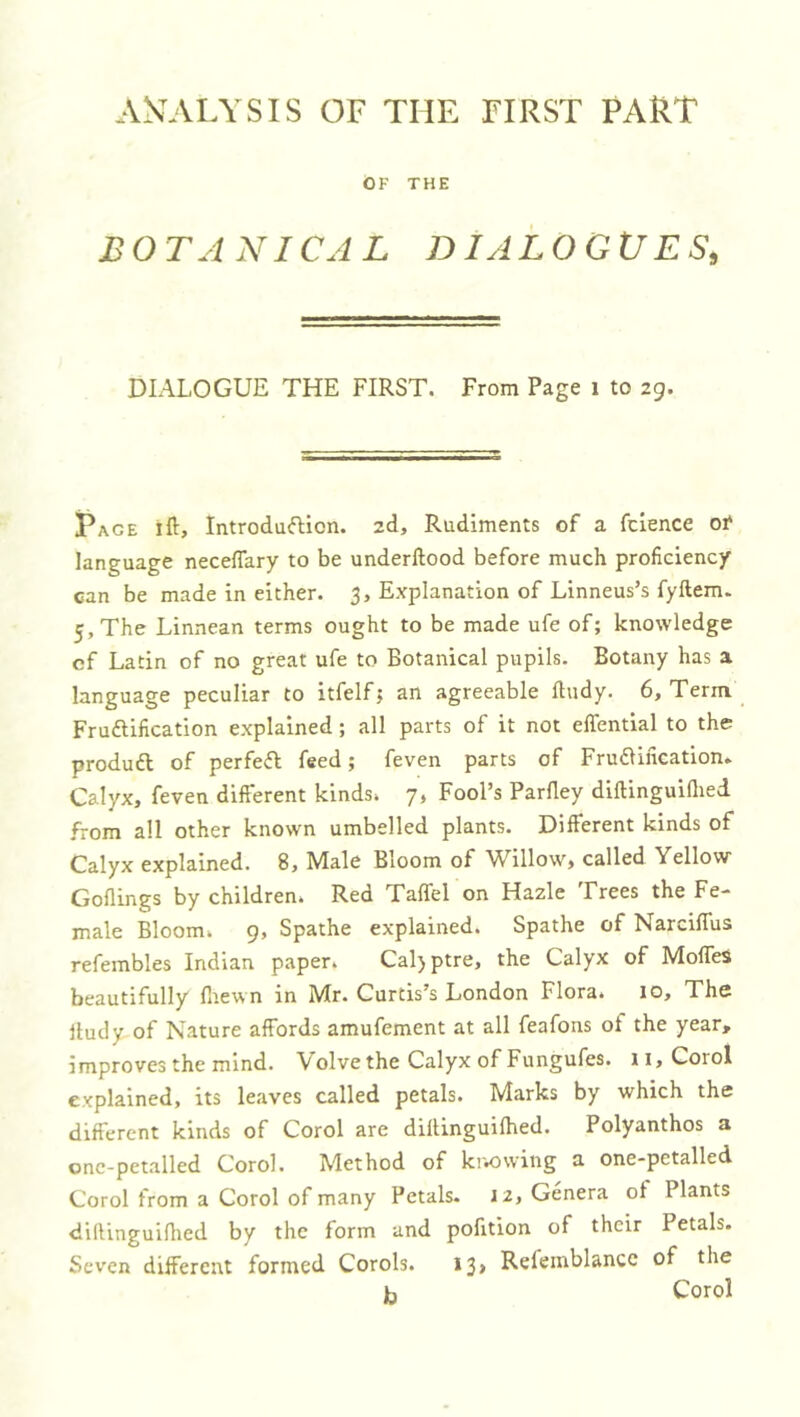 AS’ALYSIS OF THE FIRST PART OF THE B O TA NICA L DIALOGUES, DIALOGUE THE FIRST. From Page i to zg. Pace ift, IntrodufHon. zd. Rudiments of a fclence of language necefTary to be underftood before much proficiency can be made in either. 3, Explanation of Linneus’s fyftem. 5, The Linnean terms ought to be made ufe of; knowledge cf Latin of no great ufe to Botanical pupils. Botany has a language peculiar to itfelf; an agreeable fludy. 6, Term Fruftification explained; all parts of it not effential to the produft of perfeft feed; feven parts of Fruaincation. Calyx, feven different kinds. 7, Fool’s Parfley diftinguiflied from all other known umbelled plants. Different kinds of Calyx explained. 8, Male Bloom of Willow, called Yellow Goflings by children. Red Taffel on Hazle Frees the Fe- male Bloom. 9, Spathe explained. Spathe of Narciffus refembles Indian paper. Cal)ptre, the Calyx of Moffes beautifully fliewn in Mr. Curtis’s London Flora. 10, The Itudy of Nature affords amufement at all feafons of the year, improves the mind. Volve the Calyx of Fungufes. ii,CoroI explained, its leaves called petals. Marks by which the different kinds of Corol are diflinguifhed. Polyanthos a onc-petalled Corol. Method of kr.owing a one-petalled Corol from a Corol of many Petals- 12, Genera of Plants diftinguiflied by the form and pofition of their Petals. Seven different formed Corols. 13, Refeinblance of the b Corol