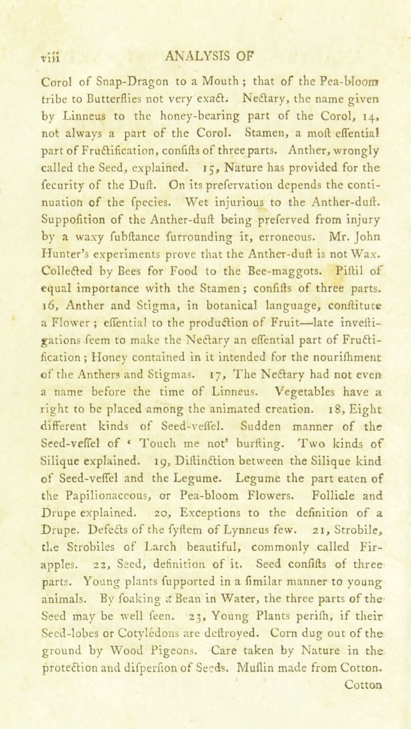 Corel of Snap-Dragon to a Mouth ; that of the Pea-Wooin tribe to Butterflies not very exafti NeiStary, the name given by Linneus to the honey-bearing part of the Corel, 14, not always a part of the Corel. Stamen, a mofl: cflTential part of Fruftilication, confifts of three parts. Anther, wrongly called the Seed, explained. 15, Nature has provided for the fecurity of the Dull. On its prefervation depends the conti- nuation of the fpecies. Wet injurious to the Anther-dull. Suppofition of the Anther-dull being preferved from injury by a waxy fubllance furronnding it, erroneous. Mr. John Hunter’s experiments prove that the Anther-dull is not Wax. Colledled by Bees for Food to the Bee-maggots. Pillil of equal importance with the Stamen; confills of three parts. 16, Anther and Stigma, in botanical language, conllitute a Flower ; eflential to the produdlion of Fruit—late invelli- gations feem to make the Neftary an elTential part of Frufti- lication; Honey contained in it intended for the nourifliment of the Anthers and Stigmas. 17, The Neftary had not even a name before the time of Linneus. Vegetables have a right to be placed among the animated creation. 18, Eight different kinds of Seed-veifel. Sudden manner of the Seed-veffel of ‘ Touch me not’ burlling. Two kinds of Silique explained. 19, Dillindlion between the Silique kind of Seed-velTel and the Legume. Legume the part eaten of the Papilionaceous, or Pea-bloom Flowers. Follicle and Drupe explained. 20, Exceptions to the definition of a Drupe. Defects of the fyllem of Lynneus few. 21, Strobile, the Strobiles of Larch beautiful, commonly called Fir- apples. 22, Seed, definition of it. Seed confills of three parts. Young plants fupported in a fimllar manner to young animals. By foaking it Bean in Water, the three parts of the Seed may be well feen. 23, Young Plants perilh, if their Seed-lobes or Cotyledons .are dcflroyed. Corn dug out of the ground by Wood Pigeons. Care taken by Nature in the protedlion and dlfperuon of Seeds. Mullin made from Cotton. ' Cotton