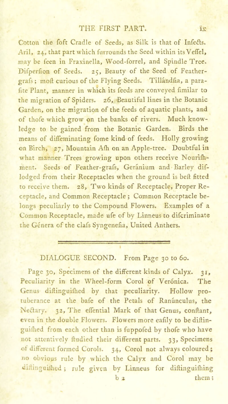 Colton the foft Cradle of Seeds, as Silk is that of Infedls. Aril, 24, that part which fiirrounds the Seed within its Veffel, may be feen in Fraxinella, Wood-forrel, and Spindle Tree. Difperfion of Seeds. 25, Beauty of the Seed of Feather- grafs ; mod curious of the Flying Seeds. Tillandfia, a para- fite Plant, manner in which its feeds are conveyed fimilar to the migration of Spiders. 26, Beautiful lines in the Botanic Garden, on the migration of the feeds of aquatic plants, and of thofe which grow on the banks of rivers. Much know- ledge to be gained from the Botanic Garden. Birds the means of difleminating fome kind of feeds. Holly growing on Birch, 27, Mountain Alh on an Apple-tree. Doubtful in what manner Trees growing upon others receive Nourilh- ment. Seeds of Feather-grafs, Geranium and Barley dif- lodged from their Receptacles when the ground is belt fitted to receive them. 28, Two kinds of Receptacle, Proper Re- ceptacle, and Common Receptacle ; Common Receptacle be- longs peculiarly to the Compound Flowers. Examples of a Common Receptacle, made ufe of by Linneus to difcriminate the Genera of the clafs Syngenefia, United Anthers. DIALOGUE SECOND. From Page 30 to 60. Page 30, Specimens of the different kinds of Calyx. 31, Peculiarity in the Wheel-form Corol of Veronica. The Genus dillinguilhed by that peculiarity. FTollow pro- tuberance at the bafc of the Petals of Ranunculus, the Neftary. 32, 7'he effential Mark of that Genus, conftant, even in the double Flowers. Flowers more eafily to be diftin- guiflied from each other than is fuppofed by thofe who have not attentively ftudied their different parts. 33, Specimens of different formed Corols. 34, Corol not always coloured; no obvious rule by which the Calyx and Corol may be dillinguilhed ; rule given by Linneus for diftinguiflting b 2 them;