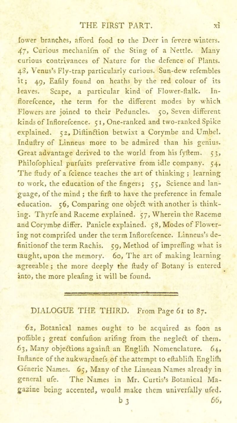 lower branches, afford food to the Deer In fevcre winters. Curious mechanifm of the Sting of a Nettle. Many curious contrivances of Nature for the defence of Plants. 48, Venus’s Fly-trap particularly curious. Sun-dew refembles it; 49, Eafily found on heaths by the red colour of its leaves. Scape, a particular kind of Flower-ftalk. In- florefcence, the term for the different modes by which Flowers are joined to their Peduncles. 50, Seven different kinds of Inflorefcence. 51, One-ranked and two-ranked Spike explained. 52, Diffinftion betwixt a Corymbe and Umbel. Tnduftry of Linneus more to be admired than his genius. Great advantage derived to the world from his fyftem. 53, Philofophical purfuits prefervative from idle company. 54, The ftudy of a fcience teaches the art of thinking ; learning to work, the education of the fingers; 55, Science and lan- guage, of the mind ; the firft to have the preference in female education. 56, Comparing one objefl with another is think- ing. Thyrfe and Raceme explained. 57, Wherein the Raceme and Corymbe differ. Panicle explained. 58, Modes of Flower- ing not comprifed under the term Inflorefcence. Linneus’s de- finitionof the term Rachis. 59, Method of imprelling what is taught, upon the memory. 60, The art of making learning agreeable; the more deeply the ftudy of Botany is entered into, the more pleafing it will be found. DIALOGUE THE THIRD. From Page 61 to 87. 62, Botanical names ought to be acquired as foon as poflible ; great confufion ariftng from the negleft of them. 63, Many objeftions againft an Englifh Nomenclature. 64, Inftance of the aukwardnefs of the attempt to eftablifh Englifti Generic Names. 65, Many of the Linnean Names already in general ufe. The Names in Mr. Curtis’s Botanical Ma- gazine being accented, would make them univerfally ufed. b 3 66,