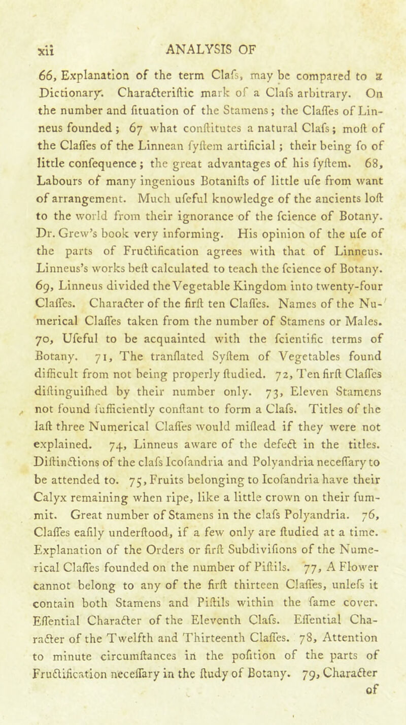 a • 66, Explanation of the term Clafs, may be compared to a Dictionary; Charafteriftic mark of a Clafs arbitrary. On the number and fituation of the Stamens; the Claffes of Lin- neus founded ; 67 what conftitutes a natural Clafs; moft of the Claffes of the Linnean fyftem artificial; their being fo of little confequence ; the great advantages of his fyftem. 68, Labours of many ingenious Botanifts of little ufe from want of arrangement. Much ufeful knowledge of the ancients loft to the world from their ignorance of the fcience of Botany. Dr. Crew’s book very informing. His opinion of the ufe of the parts of Frudlification agrees with that of Linneus. Linneus’s works beft calculated to teach the fcience of Botany. 69, Linneus divided the Vegetable Kingdom into twenty-four Claffes. Charafter of the firft ten Clafies. Names of the Nu-' merical Claffes taken from the number of Stamens or Males. 70, Ufeful to be acquainted with the fcientific terms of Botany. 71, The tranflated Syftem of Vegetables found difficult from not being properly ftudied. 72, Ten firft Claffes diftinguilhed by their number only. 73, Eleven Stamens not found fufficiently conftant to form a Clafs. Titles of the laft three Numerical Claffes would miflead if they were not explained. 74, Linneus aware of the defedl in the titles. Diftindlions of the clafs Icofandiia and Polyandria neceffary to be attended to. 75, Fruits belonging to Icofandria have their Calyx remaining when ripe, like a little crown on their fum- mit. Great number of Stamens in the clafs Polyandria. 76, Claffes eafily underftood, if a few only are ftudied at a time. Explanation of the Orders or firft Subdivifions of the Nume- rical Claffes founded on the number of Piftils. 77, A Flower cannot belong to any of the firft thirteen Claffes, unlefs it contain both Stamens and Piftils within the fame cover. Eflential Charadler of the Eleventh Clafs. Effential Cha- rafter of the Twelfth and Thirteenth Claffes. 78, Attention to minute circumftances in the pofition of the parts of Frudlification neceffary in the ftudy of Botany. 79, Charadler of