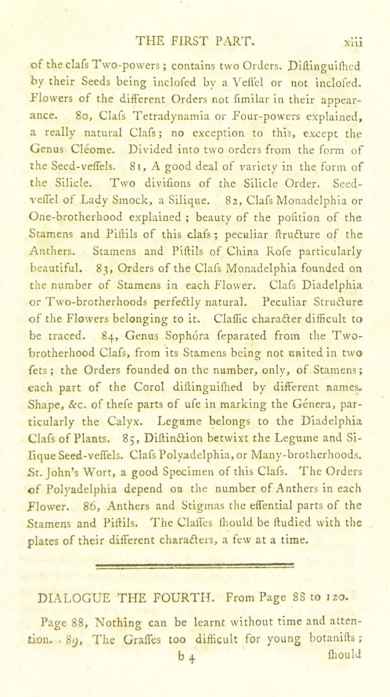 of the clafs Two-powers; contains two Orders. HilUnguifhed by their Seeds being inclofed by a Vcflcl or not inclofed. Plowers of the different Orders not fimilar in their appear- ance. 8o, Clafs Tetradynamia or Four-powers explained, a really natural Clafs; no exception to this, except the Genus Cleome. Divided into two orders from the foiTn of the Seed-velTels. 8i, A good deal of variety in the form of the Silicle. Two divifions of the Silicle Order. Seed- veffel of Lady Smock, a Silique. 82, Clafs Monadelphla or One-brotherhood explained ; beauty of the pofition of the Stamens and PiiHls of this clafs; peculiar ftruflure of the Anthers. Stamens and Plftils of China Rofe particularly beautiful. 83, Orders of the Clafs Monadelphla founded on the number of Stamens in each Flower. Clafs Diadelphia or Two-brotherhoods perfedUy natural. Peculiar Structure of the Flowers belonging to it. ClalTic charadter difficult to be traced. 84, Genus Sophora feparated from the Two- brotherhood Clafs, from its Stamens being not united in two fets; the Orders founded on the number, only, of Stamens; each part of the Corol dillinguilhed by different names. Shape, See. of thefe parts of ufe in marking the Genera, par- ticularly the Calyx. Legume belongs to the Diadelphia Clafs of Plants. 85, Diftindlion betwixt the Legume and Si- lique Seed-veffels. Clafs Polyadelphia, or Many-brotherhoods. St. John’s Wort, a good Specimen of this Clafs. The Orders of Polyadelphia depend on the number of Anthers in each Flower. 86, Anthers and Stigmas the elfential parts of the Stamens and PilHls. The Clalles lliould be ftudied with the plates of their different charadlers, a few at a time. DIALOGUE THE FOURTH. From Page 88 to 120. Page 88, Nothing can be learnt without time and atten- tion. . 8y, The Graffes too difficult for young botanifts; b 4 Ihould