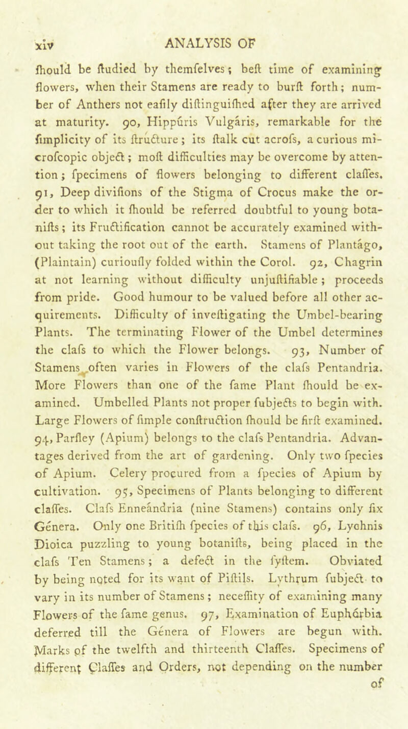 fhould be ftudied by themfelvesbeft time of examining’ flowers, w'hen their Stamens are ready to burft forth; num- ber of Anthers not eafily diftinguifhcd after they are arrived at maturity. 90, Hippuris Vulgaris, remarkable for the fimplicity of its llrufture ; its ftalk cut acrofs, a curious mi- crofcopic objeft ; moft difficulties may be overcome by atten- tion ; fpecimens of flowers belonging to different claffes. 91, Deep diviflons of the Stigma of Crocus make the or- der to which it fhould be referred doubtful to young bota- nifts; its Fruftification cannot be accurately examined with- out taking the root out of the earth. Stamens of Plantago, (Plaintain) curioufly folded within the Corel. 92, Chagrin at not learning without difficulty unjullifiable; proceeds from pride. Good humour to be valued before all other ac- quirements. Difficulty of inveftigating the Umbel-bearing Plants. The terminating Flower of the Umbel determines the clafs to which the Flower belongs. 93, Number of Stamens often varies in Flowers of the clafs Pentandria. More Flowers than one of the fame Plant fliould be ex- amined. Umbelled Plants not proper fubjefts to begin with. Large Flowers of Ample conftruifHon Ihould be firft examined. 94, Parfley (Apium) belongs to the clafs Pentandria. Advan- tages derived from the art of gardening. Only two fpecies of Apium. Celery procured from a fpecies of Apium by cultivation. 95, Specimens of Plants belonging to different claffes. Clafs Enneandria (nine Stamens) contains only fix Genera. Only one Britilh fpecies of this clafs. 96, Lychnis Dioica puzzling to young botanifts, being placed in the clafs Ten Stamens; a defeft in the fyftem. Obviated by being noted for its want of Piftils. Lythrum fubjei^l to vary in its number of Stamens; neceffity of examining many Flowers of the fame genus. 97, Examination of Euphorbia deferred till the Genera of Flowers are begun with. IVLtrks pf the twelfth and thirteenth Claffes. Specimens of different piaffes and Orders, not depending on the number of