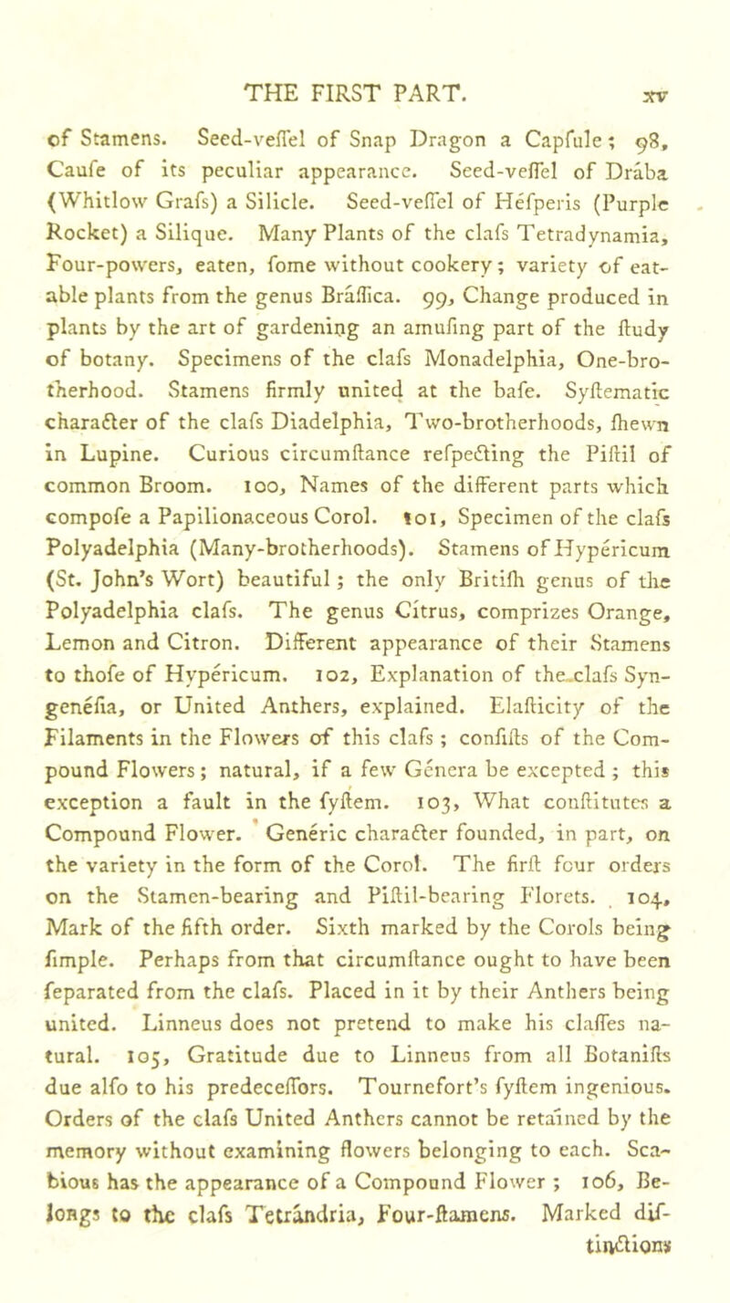 of Stamens. Seed-vefiel of Snap Dragon a Capfule ? 98, Caufe of its peculiar appearance. Seed-velTel of Draba (Whitlow Grafs) a Silicle. Seed-vefiel of Hefperis (Purple Rocket) a Silique. Many Plants of the clafs Tetradynamia, Four-powers, eaten, fome without cookery; variety of eat- able plants from the genus Braflica. 99, Change produced in plants by the art of gardening an amufing part of the lludy of botany. Specimens of the clafs Monadelphia, One-bro- therhood. Stamens firmly unite4 at the bafe. Syftematie charafler of the clafs Diadelphia, Two-brotherhoods, fhewn in Lupine. Curious circumdance refpeiling the Pifiil of common Broom. too. Names of the different parts which Gompofe a Papilionaceous Corol. loi. Specimen of the clafs Polyadelphia (Many-brotherhoods). Stamens of Hypericum (St. John’s Wort) beautiful; the only Britifh genus of the Polyadelphia clafs. The genus Citrus, comprizes Orange, Lemon and Citron. Different appearance of their Stamens to thofe of Hypericum. 102, Explanation of the.clafs Syn- genelia, or United Anthers, explained. Elafticity of the Filaments in the Flowers of this clafs ; conftds of the Com- pound Flowers; natural, if a few Genera be excepted ; this exception a fault in the fyftem. 103, What conflitutes a Compound Flower. * Generic charafter founded, in part, on the variety in the form of the Corol. The firft four orders on the Stamen-bearing and Piftil-bearing Florets. 104, Mark of the fifth order. Sixth marked by the Corols being fimple. Perhaps from that circumdance ought to have been feparated from the clafs. Placed in it by their Anthers being united. Linneus does not pretend to make his clafles na- tural. 105, Gratitude due to Linneus from all Botanlds due alfo to his predeceffors. Tournefort’s fydem ingenious. Orders of the clafs United Anthers cannot be retained by the memory without examining flowers belonging to each. Sca- bious has the appearance of a Compound Flower ; 106, Be- longs to the clafs Teirandria, Four-ftamens. Marked dif- tlivdions