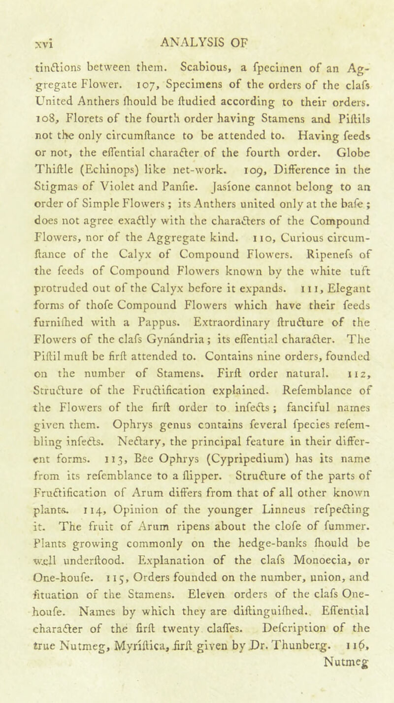tinftions between them. Scabious, a fpeclmen of an Ag- gregate Flower. 107, Specimens of the orders of the clafs United Anthers Ihould be ftudied according to their orders. 108, Florets of the fourth order having Stamens and Piftils not the only circumftance to be attended to. Having feeds or not, the eflcntial characfler of the fourth order. Globe Thiftle (Echinops) like net-work. 109, Difference in the Stigmas of Violet and Panfie. Jasione cannot belong to an order of Simple Flowers; its Anthers united only at the bafe ; does not agree exadlly with the charafters of the Compound Flowers, nor of the Aggregate kind. 110, Curious circum- Aance of the Calyx of Compound Flowers. Ripenefs of the feeds of Compound Flowers known by the white tuft protruded out of the Calyx before it expands, in. Elegant forms of thofe Compound Flowers which have their feeds furnifhed with a Pappus. Extraordinary ftrufture of the Flowers of the clafs Gynandria ; its effential charaAer. The Piftil muft be firft attended to. Contains nine orders, founded on the number of Stamens. Firft order natural. 112, StruAure of the FruAification explained. Refemblance of the Flowers of the firft order to infeAs; fanciful names given them. Ophrys genus contains feveral fpecies refem- bling infeAs. NeAary, the principal feature in their differ- ent forms. 113, Bee Ophrys (Cypripedium) has its name from its refemblance to a flipper. StruAure of the parts of FYuAification of Arum differs from that of all other known plants. 114, Opinion of the younger Linneus refpeAing it. The fruit of Arum ripens about the clofe of fummer. Plants growing commonly on the hedge-banks Ihould be w.cll underftood. Explanation of the clafs Monoecia, or One-houfe. 115, Orders founded on the number, union, and fituation of the Stamens. Eleven orders of the clafs One- houfe. Names by which they are diftinguilhed., Effential charaAer of the firft twenty claffes. Defeription of the true Nutmeg, Myriftica, firft given by Dr. Thunberg. 11^, Nutmeg