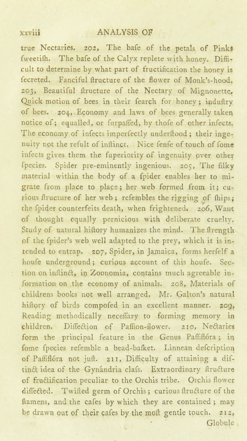 true Nectaries. 2Q2, The bafe of the petals of Pinks fweetifh. The bafe of the Calyx replete with honey. Diffi- cult to determine by what part of fructification the honey is fecreted. Fanciful ftructure of the flower of Monk’s-hood. 203, Beautiful ftructure of the Nectary of Mignonette^ Quick motion of bees in their fearch for honey; induftry of bees. 204, Economy and law's of bees generally taken notice of; equalled, or furpalTed, by thofe of other infects. The economy of infects imperfectly underftood ; their inge- nuity not the refult of inftinct. Nice fenfe of touch of fome infects gives them the fuperiority of ingenuity pver other fpecies. Spider pre-eminently ingenious. 205, The filky material w'ithin the body of a fpider enables her to mi- grate from place to place; her web formed from it; cu- rious ftructure of her web ; refembles the rigging of Ihips; the fpider counterfeits death, when frightened* 206, Want of thought equally pernicious with deliberate cruelty. Study of natural hiftory humanizes the mind. The ftrength of the fpider’s web well adapted to the prey, which it is in- tended to entrap. 207, Spider, in Jamaica, forms herfelf a houfe underground; curious account of this houfe. Sec- tion on inftinft, in Zoonomia, contains much agreeable in- formation on the economy of animals. 208, Materials of childrens books not well arranged. Mr. Galton’s natural hiftpry of birds compofed in an excellent manner. 209, Reading methodically necelTary to forming memory in children. Difteftion of Paffion-flow'er. 210, Nedlaries form the principal feature in the Genus Paffiflora; in fome fpecies refemble a bead-balket. Linnean defcription of Paffiflora not juft. 211, Difficulty of attaining a dif- tinft idea of the Gynandria clafs. Extraordinary ftruifture of frudlification peculiar to the Orchis tribe. Orchis flower dilTefted. Twifled germ of Orchis; curious ftrufture of the ftamens, and the cafes by which they are contained; may be drawn put of their cafes by the moft gentle touch. 212, Globule \
