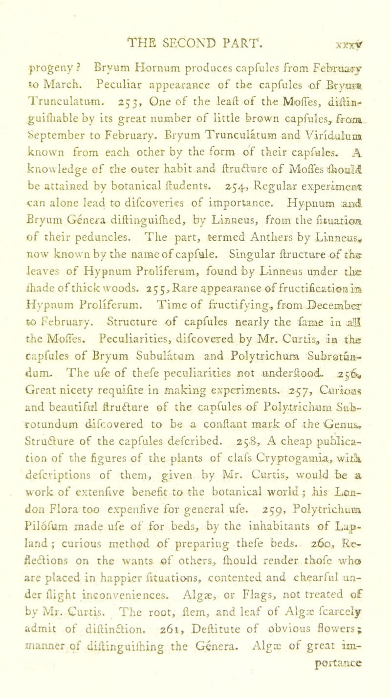 progeny? Bryum Hornum produces capfulcs from FeBrua-ry io March. Peculiar appearance of the capfulcs of Trunculativm. 253, One of the lead of the Moffies, di'llin- guifiiablc by its great number of little brown capfulcs, from September to February. Bryum Trunculatum and Viridulum known from each other by the form of their capfules. A knowledge of the outer habit and ftrudture of MoffesfhoaM be attained by botanical ftudents. 2545 Regular experiment can alone lead to difcoveries of importance. Hypnum and Bryum Genera diftin-guifhed, by Linneus, from the fiiuatiaa of their peduncles. The part, termed Anthers by Linneus^ now known by the name of capfale. Singular fti'ucture of th® leaves of Hypnum Proliferum, found by Linneus under the lhade of thick woods. 2 5 5, Rare appearance of fructification ia Hypnum Proliferum. Time of fructifying, from December to February. Structure of capfules nearly the fame in a!il tlie Mojfes. Peculiarities, difcovered by Mr. Curds, in the capfules of Bryum Subulatum and Polytrichum Subratun- durru The ufe of thefe peculiarities not vinderftood. 256^, Great nicety requifue in making experiments. 257, Curlou'i! and beautiful ftruflure of the capfules of Poly.trichum Sub- rotundum difcovered to be a conftant mark of the Genus, Struflure of the capfules defcribed. 258, A cheap publica- tion of the figures of the plants of clafs Cryptogamia, with defcviptions of them, given by Mr. Curtis, would be a work of cxtenftve benefit to the botanical world; his Lon- don Flora too expenlive for general ufe. 259, Polytrichum Pilofum made ufe of for beds, by the inhabitants of Lap- land ; curious method of preparing thefe beds. 260, Re- flections on the wants of others, fhould render thofc who are placed in happier fituations, contented and chearful un- der flight inconveniences. Algte, or Flags, not treated of by Mr. Curtis. The root. Item, and leaf of Algm fcarcely admit of diftinftion. 261, Deftitute of obvious flowers; manner of diflinguilhing the Genera. Alga; of great im- portance