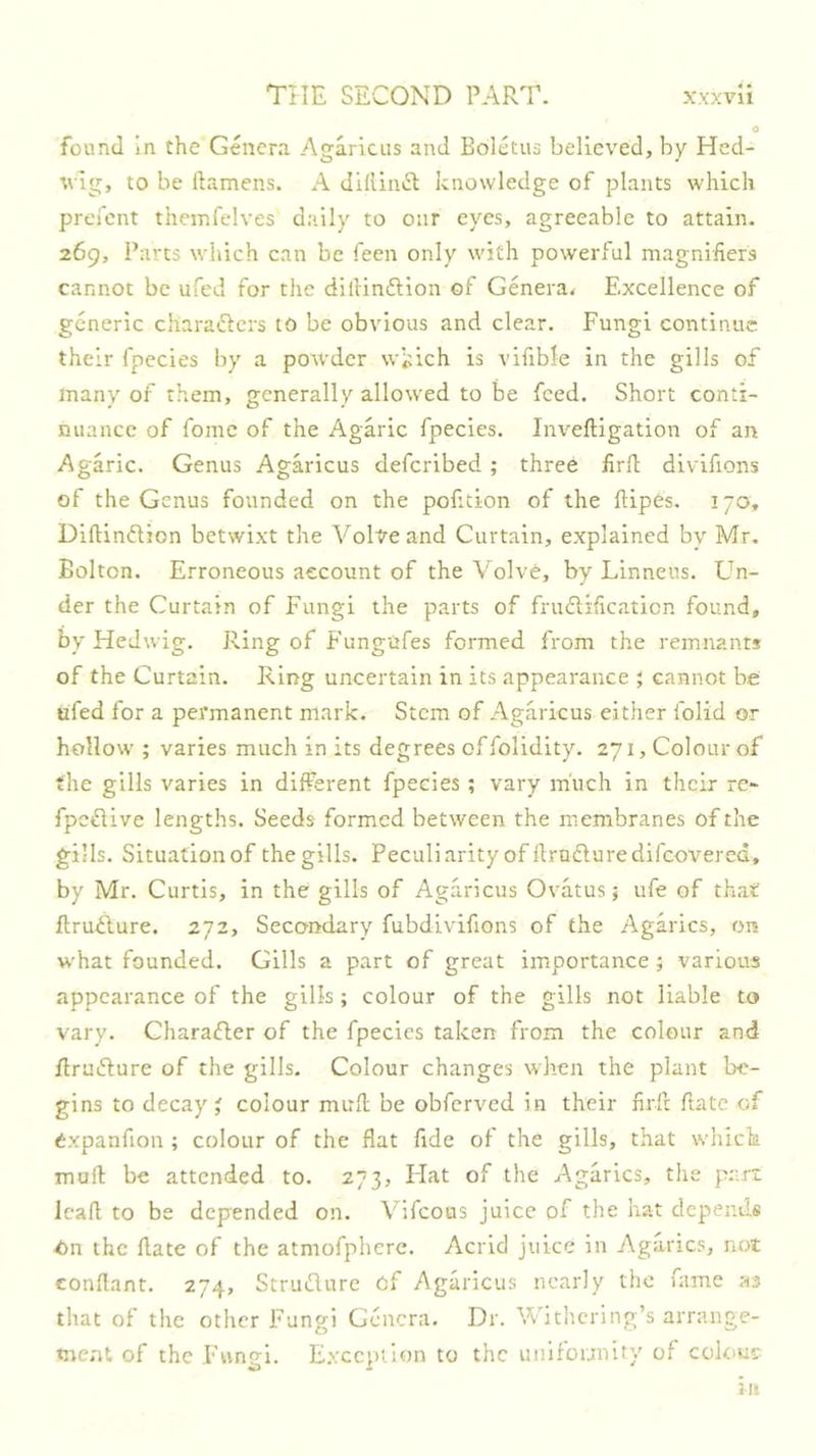 found in the Genera Agaricus and Boletus believed, by Hcd- tvig, to be ftamens. A diflliuR knowledge of plants which prefcnt themfelves daily to our eyes, agreeable to attain. 269, Parts which can be feen only with powerful magnifiers cannot be ufed for the dilHnftion of Genera^ Excellence of generic chara^lers to be obvious and clear. Fungi continue their fpecies by a powder wkich is vifible in the gills of many of them, generally allowed to be feed. Short conti- nuance of feme of the Agaric fpecies. Inv'eftigation of an Agaric. Genus Agaricus deferibed ; three firil dlvifions of the Genus founded on the pofition of the flipes. 170, Diftinftion betwixt the Volte and Curtain, explained by Mr. Bolton. Erroneous account of the Volve, by Linneus. Un- der the Curtain of Fungi the parts of frudlificaticn found, by Hedwig. Ring of Fungufes formed from the remnants of the Curtain. Ring uncertain in its appearance ; cannot be ufed for a permanent mark. Stem of Agaricus either folid or hollow ; varies much in its degrees offolidity. 271, Colour of the gills varies in different fpecies ; vary much in their re- fpeflive lengths. Seeds formed between the membranes of the gills. Situation of the gills. Peculiarity of flrudluredifcovered, by Mr. Curtis, in the gills of Agaricus Ovatus j ufe of that flruflure. 272, Secondary fubdlvifions of the Agarics, on w'hat founded. Gills a part of great importance; various appearance of the gills; colour of the gills not liable to vary. Charaifler of the fpecies taken from the colour and flruiRure of the gills. Colour changes when the plant be- gins to decays colour mufl be obferved in their firft ftatc of Cxpanfion ; colour of the flat fide of the gills, that whick mull be attended to. 273, Flat of the Agarics, the part lead to be depended on. Vifeous juice of the hat depends On the date of the atmofpherc. Acrid juice in Agarics, not condant. 274, Strudure of Agaricus nearly the fame as that of the other Fungi Genera. Dr. Withering’s arrange- ment of the Fungi. E.xccption to the uiiilounity of colour in