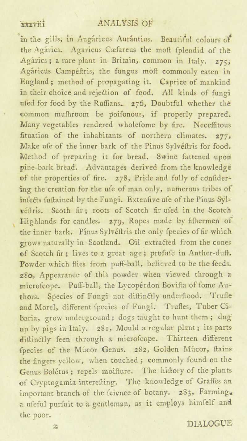 in the gills, in Angaricus Avirantius. BeautiAi! coloufs or the Agarics. Agaricus Caifareus the mofl; fplendid of thfc Agarics; a rare plant in Britain, common in Italy. 275^ Agariciis Campeftris, the fungus molt commonly eaten in England; method of propagating it. Caprice of mankind in their choice and rejeftion of food. All kinds of fungi ufed for food by the Ruffians. 276, Doubtful whether the common mufliroom be j3oifonous, if properly prepared. Many vegetables rendered wholcfome by fire. Neceffitous fituation of the inhabitants of northern climates. 277, Make ufe of the inner bark of the Pinus Sylveltris for food. Method of preparing it for bread. Swine fattened upon pine-bark bread. Advantages derived from the knowledge of the properties of fire. 278, Pride and folly of ccJnfider- ing the creation for the ufe of man only, nurherous tribes of infefls fuftained by the Fungi. Extenfive ufe of the Pinus Syl- veftris. Scoth fir ; roots of Scotch fir ufed in the Scotch Highlands for candles; 279, Ropes made by fifliermen of the inner bark. Pinus SylvHlris the only fpecies of fir which grows naturally in Scotland. Oil extrafted from the cones of Scotch fir ; lives to a great age } profafe in Anther-dull. Powder which flies from puff-ball, believed to be the feeds. 280, Appearance of this powder w'hen viewed through a microfeope. Puff-ball, the Lycoperdon Bovilla of fome Au- thors. Species of Fungi not dlilinftly underltood. Trufle and Morel, different fpecies of Fungi. Trufles, Tuber Ci- baria, grow underground; dogs taught to hunt them ; dug up by pigs in Italy. 281, Mould a regular plant; its parts diftimSlly feen through a microfeope. Thirteen different fpecies of the Mucor Genus. 282, Golden Mucor, ftains the fingers yellow, when touched ; commonly found on the Genus Boletus ; repels moillurc. The hiftory of the plants of Cryptogamia interefting. The knowledge of Graffes an important branch of the fcience of botany. 283, Farmings a ufeful purfult to a gentleman, as it employs himfelf and the poor. a