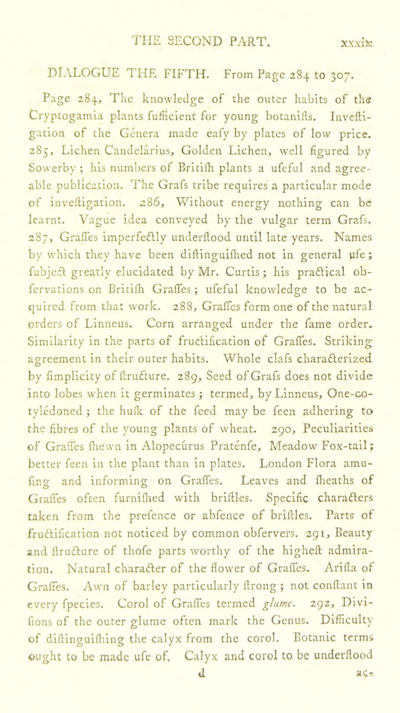 DIALOGUE THE FIFTH. From Page 284 to 307. Page 284, The knowledge of the outer habits of the Cryptogamla plants fufficlent for young botanills. Invefti- gation of the Genera made eafy by plates of low price. 2S5, Lichen Candelarius, Golden Lichen, well figured by Sowerby ; his numbers of Britilh plants a ufeful and agree- able publication. The Grafs tribe requires a particular mode of invelligation. 286, Without energy nothing can be learnt. Vague idea conveyed by the vulgar term Grafs. 287, Grafles imperfedlly underftood until late years. Names by which they have been diftinguifhed not in general pfe; fubjccl greatly elucidated by Mr. Curtis; his praftical ob- fervations on Britifh Grafles; ufeful knowledge to be ac- quired from that work. 288, GralTes form one of the natural orders of Linneus. Corn arranged under the fame order. Similarity in the parts of frudification of Gralfes. Striking agreement in their outer habits. Whole clafs charaderized by fimplicity of ftrufture. 289, Seed of Grafs does not divide into lobes when it germinates; termed, by Linneus, One-co- tyledoned ; the hufle of the feed may be feen adhering to the fibres of the young plants of wheat. 290, Peculiarities of GrafTes fhewn in Alopecurus Pratenfe, Meadow Fox-tail; better feen in the plant than in plates. London Flora amu- fing and informing on Grades. Leaves and flieaths of GraflTes often furniflied with brillles. Specific charaders taken from the prefence or abfence of brilHes. Parts of frudification not noticed by common obfervers. 291, Beauty and llrudure of thofe parts worthy of the hlghefl: admira- tion. Natural charader of the flower of Gralfes. Arifla of Gralfes. Awn of barley particularly flrong ; not conflant in every fpecies. Corol of Gralfes termed glume. 292, Dlvi- fions of the outer glume often mark the Genus. Dlfiiculty of dillingulfliing the calyx from the corol. Botanic terms ought to be made ufc of. Calyx and corol to be underflood d ac--