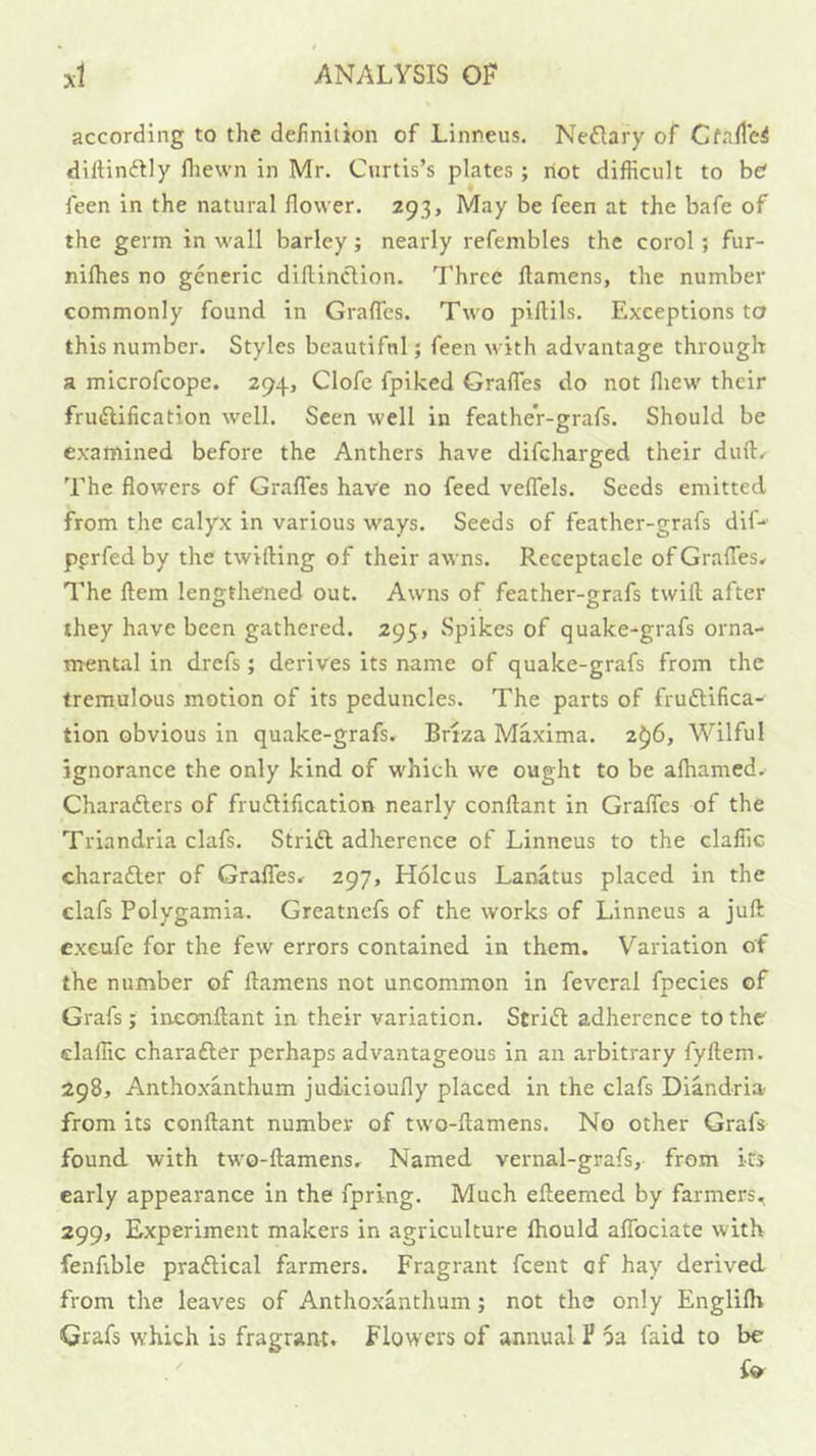 according to the definition of Linneus, Nefiary of Cfaflei diftinftly fliewn in Mr. Curtis’s plates ; riot difficult to he feen in the natural flower. 293, May be feen at the bafe of the germ in wall barley; nearly refembles the corol; fur- nifhes no generic dillinction. Three ftamens, the number commonly found in GrafTes. Two piflils. Exceptions ta this number. Styles beautiful; feen with advantage through a microfcope. 294, Clofe fpiked Graffies do not fliew their fru(flification well. Seen well in feather-grafs. Should be examined before the Anthers have difcharged their duft^ The flowers of GrafTes have no feed veflels. Seeds emitted from the calyx in various ways. Seeds of feather-grafs dif-*' perfed by the twilling of their awns. Receptacle of GralTes* The flem lengthened out. Awns of feather-grafs twill after they have been gathered. 295, Spikes of quake-grafs orna- mental in drefs; derives its name of quake-grafs from the tremulous motion of its peduncles. The parts of fruftifica- tion obvious in quake-grafs. Briza Maxima. 2^6, Wilful ignorance the only kind of w'hich we ought to be alhamed. Charaftcrs of fru£lification nearly conllant in GralTes of the Triandria clafs. Strift adherence of Linneus to the claffic charaiSler of GrafTes. 297, Holcus Lanatus placed in the clafs Polygamia. Greatncfs of the works of Linneus a juft exeufe for the few errors contained in them. Variation of the number of ftamens not uncommon in feveral fpecies of Grafs; inconftant in their variation. Striifl adherence to the claffic charafter perhaps advantageous in an arbitrary fyftem. 298, Antho.xanthum judicioufly placed in the clafs Diandria- from its conllant number of two-ftamens. No other Grafs found with two-ftamens. Named vernal-grafs, from its early appearance in the fpring. Much elleemed by farmers, 299, Experiment makers in agriculture fhould aflbciate with fenfible praflical farmers. Fragrant fcent of hay derived from the leaves of Anthoxanthum; not the only Englilh Grafs which is fragrant. Flowers of annual P oa faid to be