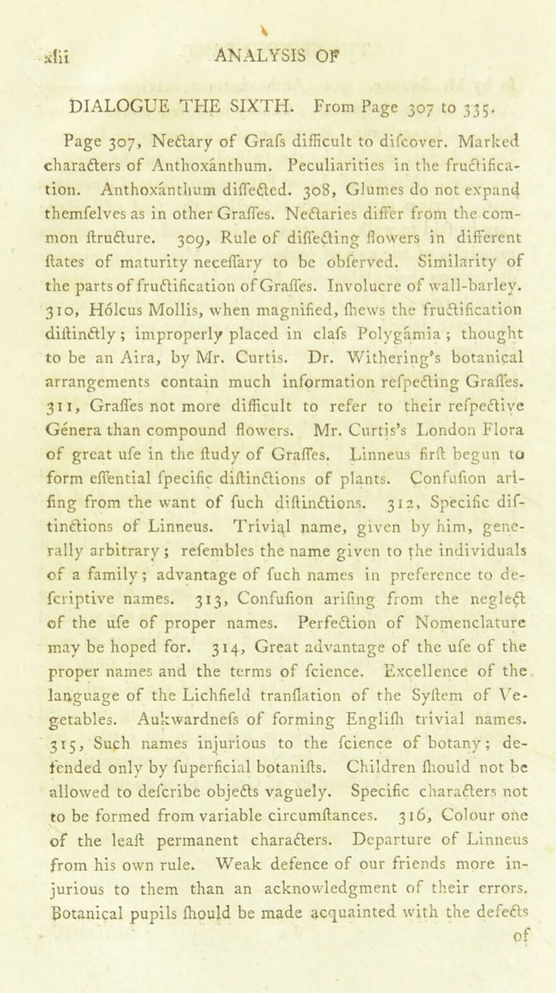 V M ANALYSIS OF DIALOGUE THE SIXTH. From Page 307 to 335. Page 307, Netlary of Grafs difficult to difcover. Marked charafters of Anthoxanthum. Peculiarities in the frudlifica- tion. Anthoxanthum diflefted. 308, Glumes do not expan4 themfelves as in other Grades. Neftaries differ from the com- mon ftruflure. 309, Rule of differing flowers in different ftates of maturity neceffary to be obferved. Similarity of the parts of fruftification of Graffes. Involucre of wall-barley. 310, Holcus Mollis, when magnified, Ihews the fruflification dillindlly; improperly placed in clafs Polygamia ; thought to be an Aira, by Mr. Curtis. Dr. Withering’s botanical arrangements contain much information refpefting Graffes. 311, Graffes not more difficult to refer to their refpedHye Genera than compound flowers. Mr. Curtis’s London Flora of great ufe in the ftudy of Graffes. Linne.us firfl: begun to form effential fpecific diftindlions of plants. Confufion arl- fing from the want of fuch diftinflions. 312, Specific dif- tindions of Linneus. Trivial name, given by him, gene- rally arbitrary; refembles the name given to the individuals of a family; advantage of fuch names in preference to de- feriptive names. 313, Confufion arifing from the negleft of the ufe of proper names. Perfeftion of Nomenclature may be hoped for. 314, Great advantage of the ufe of the proper names and the terms of fcience. Excellence of the language of the Lichfield tranflation of the Syllem of Ve- getables. Aukwardnefs of forming Englifli trivial names. 315, Such names injurious to the fcience of botany; de- fended only by fuperficial botanifts. Children fhould not be allowed to deferibe objefts vaguely. Specific charafters not to be formed from variable circumftances. 316, Colour one of the leaft permanent characlers. Departure of Linneus from his own rule. Weak defence of our friends more in- jurious to them than an acknowledgment of their errors, Eotanical pupils fliould be made acquainted with the defers of