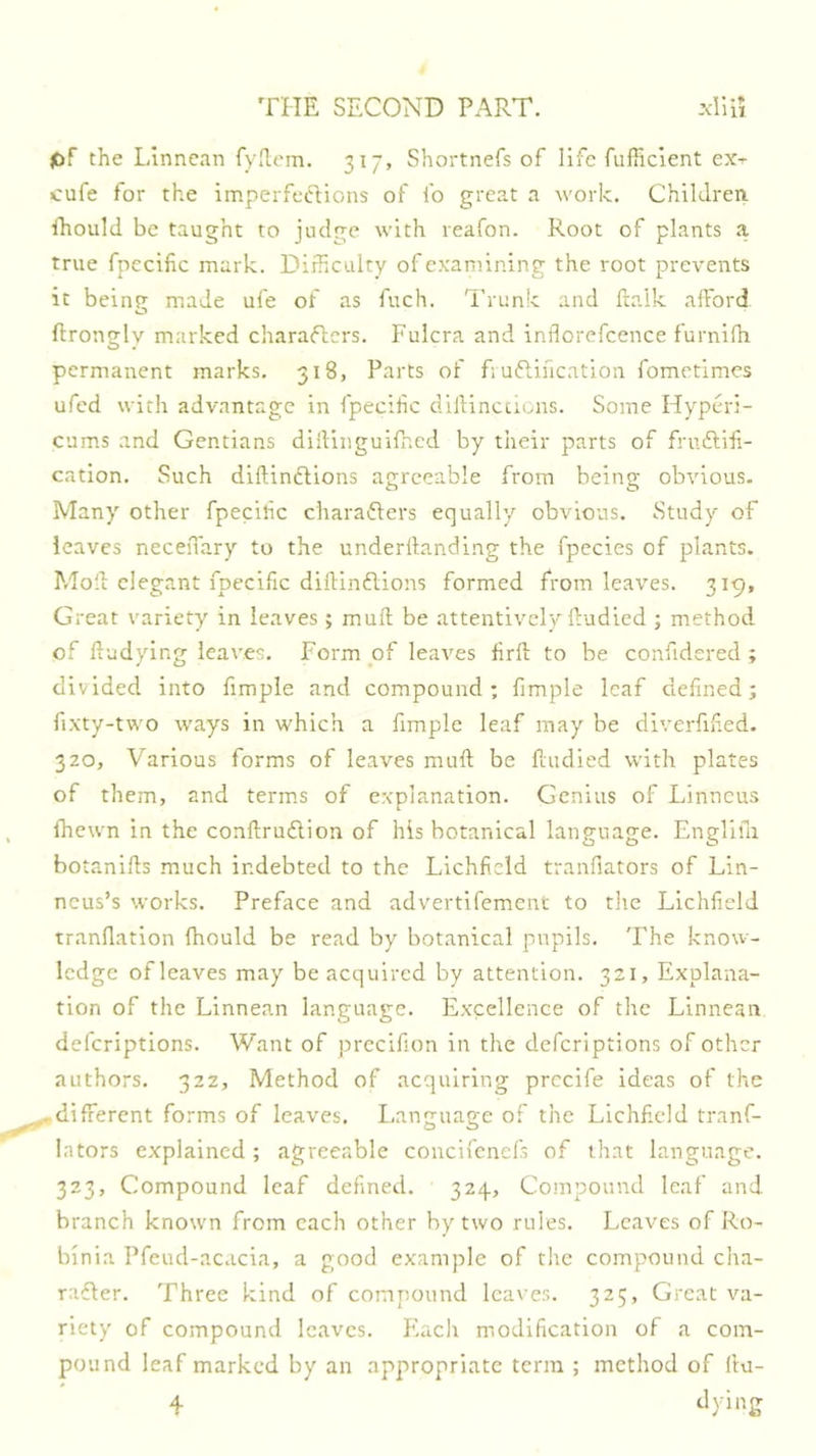 the Linnean fydem. 317, Shortnefs of life fufficient ex^ cufe for the imperfections of fo great a work. Childrea fhould be taught to judge with reafon. Root of plants a true fpccific mark. Difficulty of examining the root prevents it beinf^ made ufe of as fuch. Trunk and ftalk afford O ftrongly marked charafters. Fulcra and inflorefcence furnifh permanent marks. 318, Parts of fiunification fometimes ufed with advantage in fpecilic dillincaons. Some Hyperi- cums and Gentians diiiinguifhed by their parts of frudlifi- cation. Such diftinHions agreeable from being obvious. Many other fpecilic charaners equally obvious. Study of leaves neceiTary to the underilanding the fpecies of plants. Moll elegant fpecilic diflin6lions formed from leaves. 319. Great variety in leaves ; muli be attentively Pudied ; method of ftudying leaves. Form of leaves firft to be confidered ; divided into fimple and compound; fimple leaf defined; fixty-two ways in which a fimple leaf may be diverfified. 320, Various forms of leaves muft be ftudied with plates of them, and terms of explanation. Genius of Linneus (hewn in the conflruftion of his botanical language. Englifii botanifts much indebted to the Lichfield tranfiators of Lin- neus’s works. Preface and advertifement to the Lichfield tranflation fhould be read by botanical pupils. The know- ledge of leaves may be acquired by attention. 321, Explana- tion of the Linnean language. Excellence of the Linnean deferiptions. Want of precifion in the deferiptions of other authors. 322, Method of acquiring prccife ideas of the .-different forms of leaves. Language of the Lichfield tranf- iators explained; agreeable concifenefs of that language. 323, Compound leaf defined. 324, Compound leaf and branch known from each other by two rules. Leaves of Ro- binia Pfeud-acacia, a good example of the compound clia- rafier. Three kind of compound leaves. 325, Great va- riety of compound leaves. Each modification of a com- pound leaf marked by an appropriate term ; method of ftu-