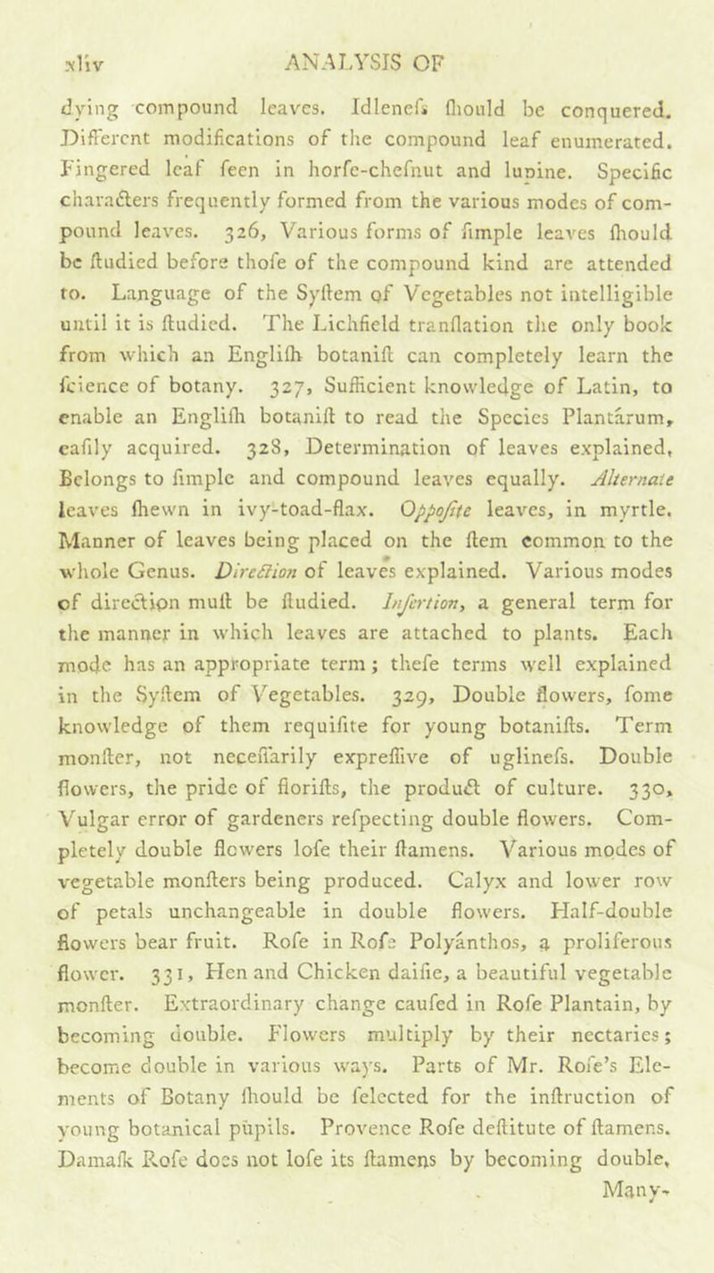 trying compound leaves. IdleneL fliould be conquered. DifFercnt modifications of the compound leaf enumerated. Fingered leaf feen in horfe-chefnut and lunine. Specific chavafters frequently formed from the various modes of com- pound leaves. 326, Various forms of fimple leaves fliould be ftudied before thofe of the compound kind are attended to. Language of the Syftem qf Vegetables not intelligible until it is ftudied. The Lichfield tranftation the only book from which an Englilh botanift can completely learn the fcience of botany. 327, Sufficient knowledge of Latin, to enable an Englifli botanift to read the Species Plantarum, eafily acquired. 328, Determination of leaves explained, Belongs to fimple and compound leaves equally. Alternate leaves fliewn in ivy-toad-flax. Oppojtte leaves, in myrtle. Manner of leaves being placed on the ftem common to the whole Genus. DireSlion of leaves explained. Various modes of dircclipn mull be ftudied. Injertion, a general term for the manner in which leaves are attached to plants. Each mode has an appropriate term; thefe terms well explained in the Syftem of Vegetables. 329, Double flowers, fome knowledge of them requifite for young botanifts. Term monfter, not neceiTarily expreffive of uglinefs. Double flowers, the pride of fiorifts, the produiSt of culture. 330, Vulgar error of gardeners refpecting double flowers. Com- pletely double flowers lofe their ftamens. Various modes of vegetable monfters being produced. Calyx and lower row of petals unchangeable in double flowers. Half-double flowers bear fruit. Rofe in Rofe Polyanthos, n proliferous flower. 331, Hen and Chicken daifie, a beautiful vegetable monfter. Extraordinary change caufed in Rofe Plantain, by becoming double. Flowers multiply by their nectaries; become double in various w'ays. Parts of Mr. Rofe’s Ele- ments of Botany fliould be felected for the inftruction of young botanical pupils. Provence Rofe deftitute of ftamens. Damaik P>.ofe does not lofe its ftamens by becoming double, Many-