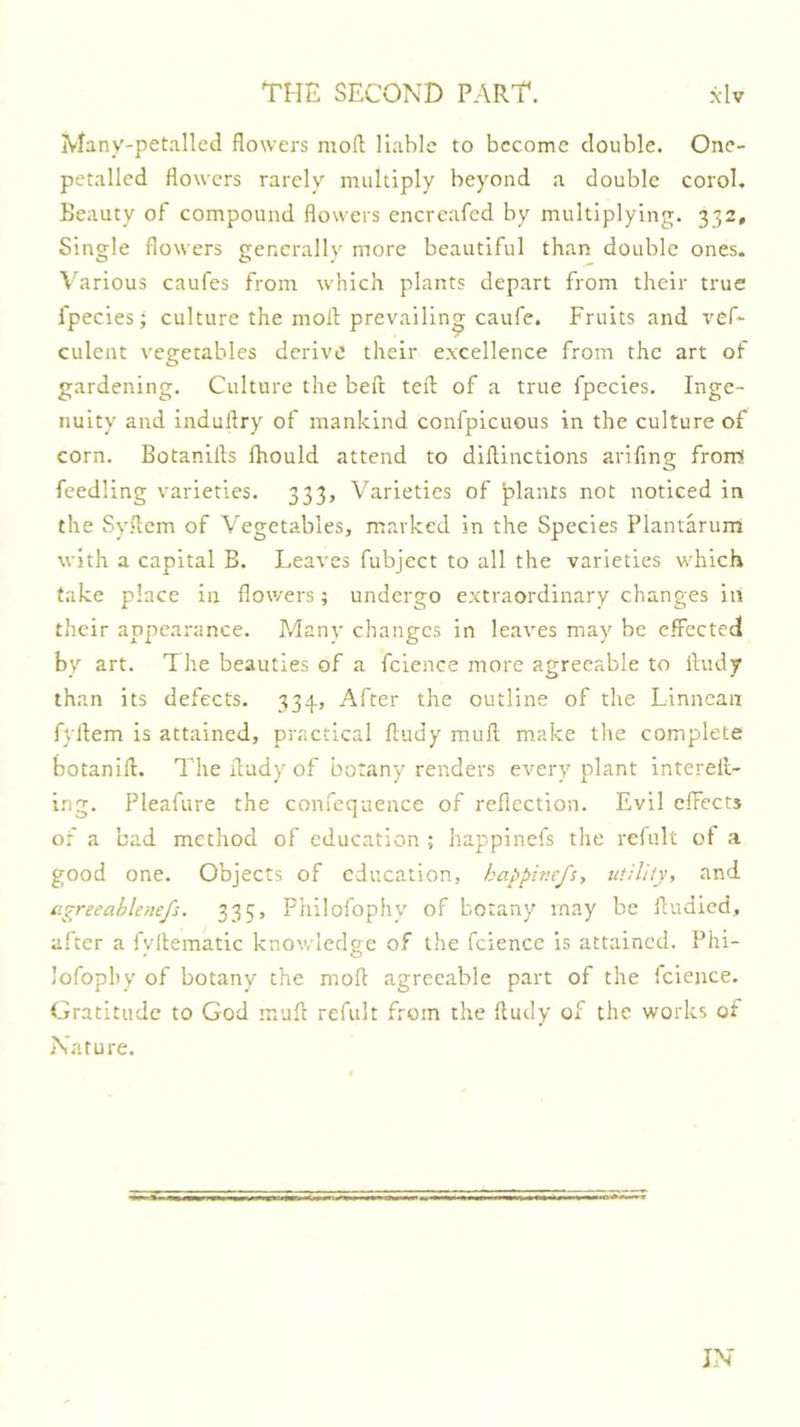 Many-petalled flowers moll liable to become double. One- petalled flowers rarely multiply beyond a double corol. Beauty of compound flowers encreafed by multiplying. 332, Single flowers generally more beautiful than double ones. Various caufes from which plants depart from their true fpecies; culture the moll prevailing caufe. Fruits and ciilent vegetables derive their excellence from the art of gardening. Culture the beft tell of a true fpccies. Inge- nuity and indullry of mankind confpicuous in the culture of corn. Botanills Ihould attend to dillinctions arifing from! feedling varieties. 333, Varieties of plants not noticed in the Syflem of A'egetables, marked in the Species Plantarum with a capital B. Leaves fubject to all the varieties which take place in flowers; undergo extraordinary changes in their appearance. Many changes in leaves may be effected by art. The beauties of a fcience more agreeable to iludy than its defects. 334, After the outline of the Linnean fyllem is attained, practical fludy mull make the complete botanill. The flady of botany renders every plant interell- ing. Pleafure the confequence of reflection. Evil effects of a bad method of education ; happinefs the refult of a good one. Objects of education, habfmefsy utility, and iigreeablenefs. 335, Fhilofophy of botany may be fludied, alter a fyllematic knov/ledge of the fcience is attained. Phi- lofophy of botany the mofl agreeable part of the fcience. Gratitude to God muft refult from the lludy of the works of Nature. IN