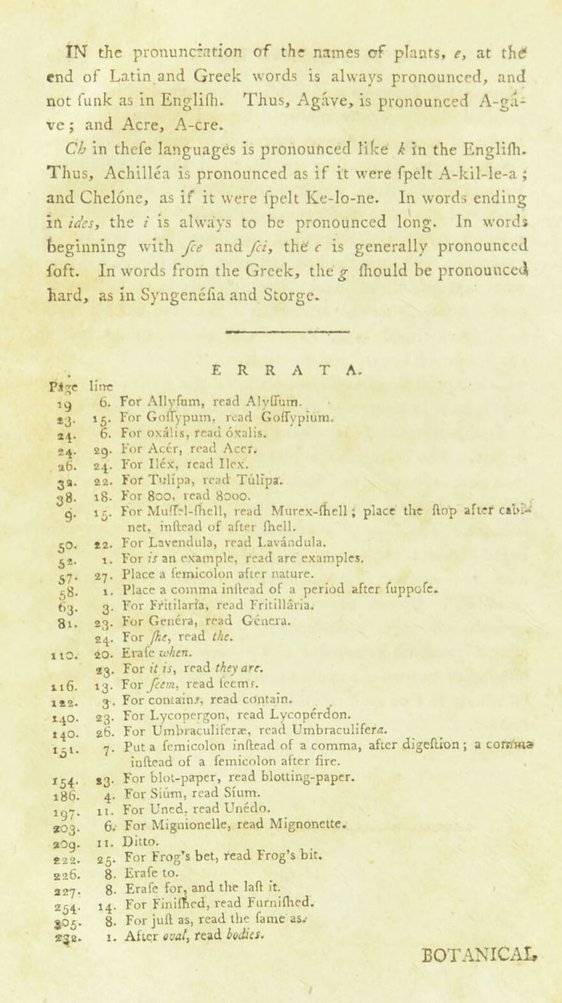 end of Latin and Greek words is always pronounced, and not funk as in Englifh. Thus, Agave, is pronounced A-g;i- ve; and Acre, A-cre. Ch in thefe languages is pronounced like k in the Englifh. Thus, Achillea is pronounced as if it were fpelt A-kil-le-a ; and Chelone, as if it were fpelt Ke-lo-ne. In words ending in ides, the i is always to be pronounced long. In words beginning with fee and fei, the' c is generally pronounced foft. In words from the Greek, the^ fliould be pronouncal hard, as in Syngenefia and Storge. Pi;re *3- *4- •4. 26. 3a- 38- 9- 50- 6*- 57- 58. 63. 81. 1 lO. 116. 1£2. 140. 140. ,51. *54- 186. 197. *03. aOg. 822. 226. 227. 254- 805- ERRATA. line 6. For Allyfum, read Alyirum. 15. For Goirypum, read GofTypium. 6. For oxa’.is, read oxalis. 29. For Acer, read Acer. 24. For Ilex, read Ilex. 22. For Tulipa, read Tulipa'. 18. For 800. read 8000. _ , 15. For MufTrl-fhcll, read Murcx-fhell; place the flop after cabi- net, inftcad of after fhell. 22. For Lavendula, read Lavandula. 1. For is an example, read are examples. 27. Place a feinicolon after nature. 1. Place a comma inllead of a period after fuppofc, 3. For Fritilarfa, read Fritillaria. 23. For Geuera, read Gcucra. 24. For /he, read the. 20. Erafe when. 23. for it is, they are. 13. Tor feem, read lecmr. 3 . For contain/, read contain. 23. For Lycopergon, read Lycoperdon. 26. For Umbraculifer*, read Umbraculifera. 7. Put a fcmicolon inflead of a comma, after digcfUon; a corrrma iuftead of a feinicolon after fire. *3. For blot-paper, read blotting-paper. 4. For Siiim, read Sium. It. For Uned, read Unedo. 6, For Mignionelle, read Mignonette. It. Ditto. 25. For Frog’s bet, tead Frog’s bit. 8. Erafe to. 8. Erafe for, and the laft it. / 14. For Finirfied, read Furnifhed. 8. For juft as, read the fame asv 1. After oval, read bodies. BOTANICAI,