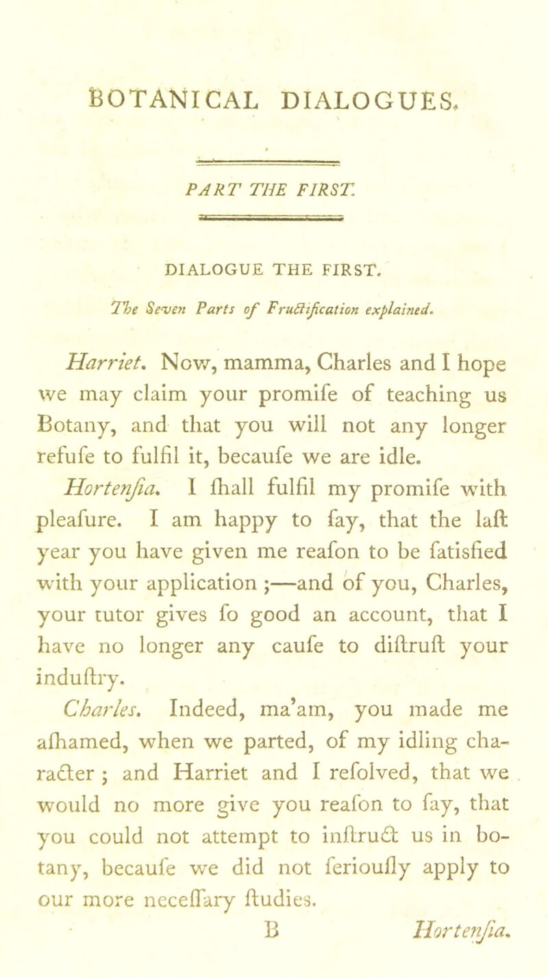 PART THE FIRST DIALOGUE THE FIRST. l%e Se‘ven Parts of Fru6ltf cation explained. Harriet. Nov/, mamma, Charles and I hope we may claim your promife of teaching us Botany, and that you will not any longer refufe to fulfil it, becaufe we are idle. Hortenfia. I Ihall fulfil my promife Avith pleafure. I am happy to fay, that the laft year you have given me reafon to be fatisfied with your application ;—and of you, Charles, your tutor gives fo good an account, that I have no longer any caufe to diflruft your induftry. Charles. Indeed, ma’am, you made me afhamed, when we parted, of my idling cha- radter ; and Harriet and I refolved, that we would no more give you reafon to fay, that you could not attempt to inflru£t us in bo- tany, becaufe we did not ferioufly apply to our more ncceffary fludies. B HortejiJia.