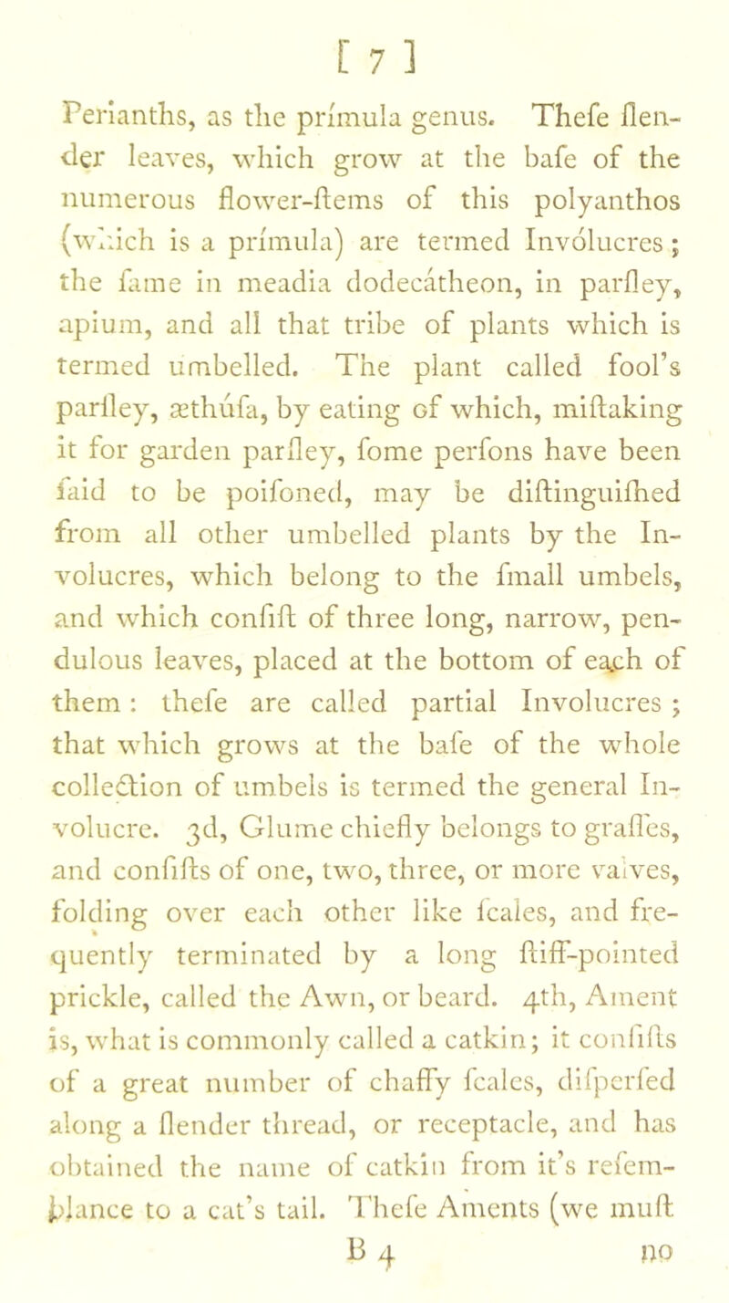 Perianths, as the primula genus. Thefe llen- der leaves, which grow at the bafe of the numerous flower-hems of this polyanthos (which is a primula) are termed Involucres; the fame in meadia dodecatheon, in parfley, apium, and all that tribe of plants which is termed umbelled. The plant called fool’s parfley, jEthufa, by eating of which, miftaking it for garden parfley, fome perfons have been laid to be poifoned, may be diftinguifhed from all other umbelled plants by the In- volucres, which belong to the fmall umbels, and which confift of three long, narrow, pen- dulous leaves, placed at the bottom of ea^h of them: thefe are called partial Involucres ; that which grows at the bafe of the whole colledlion of umbels is termed the general In- volucre. 3d, Glume chiefly belongs to grades, and confiffs of one, two, three, or more valves, folding over each other like Icales, and fre- quently terminated by a long ftiff-pointed prickle, called the Awn, or beard. 4th, Ament is, what is commonly called a catkin; it confifls of a great number of chafly fcalcs, difperfed along a flender thread, or receptacle, and has obtained the name of catkin from it’s refem- i>lance to a cat’s tail. Thefe Aments (we muft